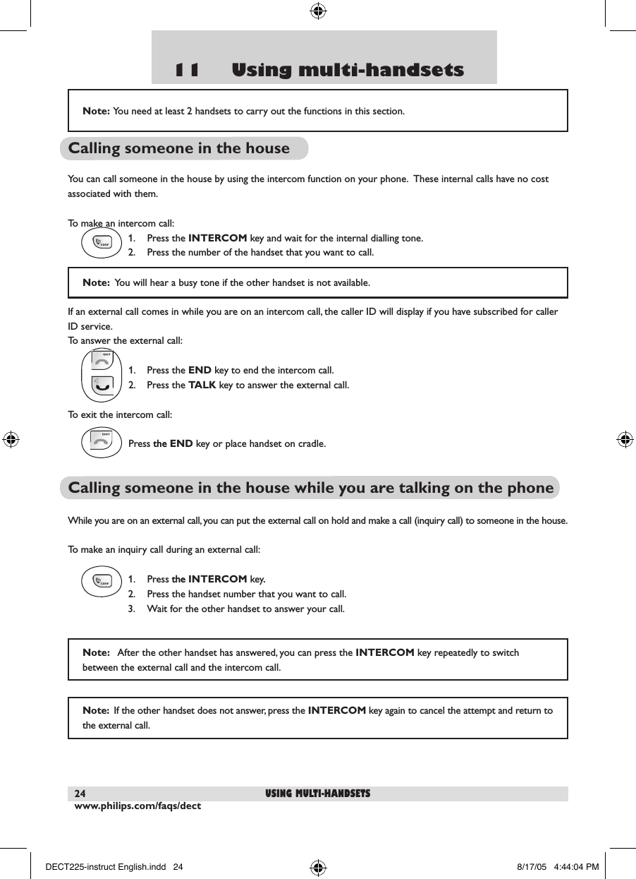 www.philips.com/faqs/dect2411     Using multi-handsetsCalling someone in the houseYou can call someone in the house by using the intercom function on your phone.  These internal calls have no cost associated with them.To make an intercom call:  1.  Press the INTERCOM key and wait for the internal dialling tone.   2.  Press the number of the handset that you want to call.  If an external call comes in while you are on an intercom call, the caller ID will display if you have subscribed for caller ID service.  To answer the external call:  1.  Press the END key to end the intercom call.  2.  Press the TALK key to answer the external call.To exit the intercom call:Press thethe END key or place handset on cradle.Calling someone in the house while you are talking on the phoneWhile you are on an external call, you can put the external call on hold and make a call (inquiry call) to someone in the house.To make an inquiry call during an external call:  1.  Press thethe INTERCOM key..  2.  Press the handset number that you want to call.    3.  Wait for the other handset to answer your call.Note:  You will hear a busy tone if the other handset is not available.Note:   After the other handset has answered, you can press the INTERCOM key repeatedly to switch between the external call and the intercom call.Note:  If the other handset does not answer, press the INTERCOM key again to cancel the attempt and return to the external call.using multi-handsetsNote:  You need at least 2 handsets to carry out the functions in this section.DECT225-instruct English.indd   24 8/17/05   4:44:04 PM