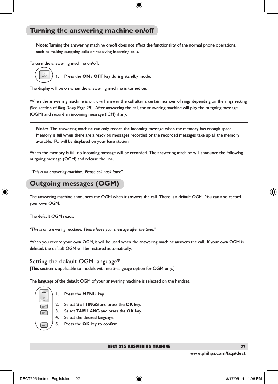 www.philips.com/faqs/dect27Note: Turning the answering machine on/off does not affect the functionality of the normal phone operations, such as making outgoing calls or receiving incoming calls.Turning the answering machine on/offTo turn the answering machine on/off,1.  Press the ON / OFF key during standby mode.  The display will be on when the answering machine is turned on.When the answering machine is on, it will answer the call after a certain number of rings depending on the rings setting (See section of Ring Delay Page 29).  After answering the call, the answering machine will play the outgoing message (OGM) and record an incoming message (ICM) if any. When the memory is full, no incoming message will be recorded.  The answering machine will announce the following outgoing message (OGM) and release the line.  &ldquo;This is an answering machine.  Please call back later.&rdquo;Outgoing messages (OGM)The answering machine announces the OGM when it answers the call.  There is a default OGM.  You can also record your own OGM.The default OGM reads:&ldquo;This is an answering machine.  Please leave your message after the tone.&rdquo;When you record your own OGM, it will be used when the answering machine answers the call.  If your own OGM is deleted, the default OGM will be restored automatically.Setting the default OGM language*[This section is applicable to models with multi-language option for OGM only.]The language of the default OGM of your answering machine is selected on the handset.1.  Press the MENU key.2.  Select SETTINGS and press the OK key.3.  Select TAM LANG and press the OK key.4.  Select the desired language.5.  Press the OK key to conﬁrm.dect 225 answering machine                                                                                                                                            Note:  The answering machine can only record the incoming message when the memory has enough space. Memory is full when there are already 60 messages recorded or the recorded messages take up all the memory available.  FU will be displayed on your base station,DECT225-instruct English.indd   27 8/17/05   4:44:06 PM
