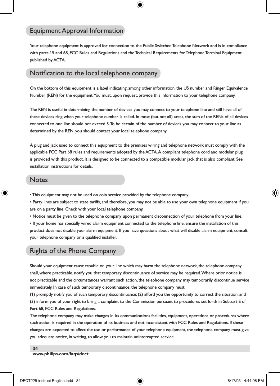 www.philips.com/faqs/dect34Equipment Approval InformationYour telephone equipment is approved for connection to the Public Switched Telephone Network and is in compliance with parts 15 and 68, FCC Rules and Regulations and the Technical Requirements for Telephone Terminal Equipment published by ACTA.Notiﬁcation to the local telephone company On the bottom of this equipment is a label indicating, among other information, the US number and Ringer Equivalence Number (REN) for the equipment. You must, upon request, provide this information to your telephone company.The REN is useful in determining the number of devices you may connect to your telephone line and still have all of these devices ring when your telephone number is called. In most (but not all) areas, the sum of the RENs of all devices connected to one line should not exceed 5. To be certain of the number of devices you may connect to your line as determined by the REN, you should contact your local telephone company.A plug and jack used to connect this equipment to the premises wiring and telephone network must comply with the applicable FCC Part 68 rules and requirements adopted by the ACTA. A compliant telephone cord and modular plug is provided with this product. It is designed to be connected to a compatible modular jack that is also compliant. See installation instructions for details.Notes &bull; This equipment may not be used on coin service provided by the telephone company.&bull; Party lines are subject to state tariffs, and therefore, you may not be able to use your own telephone equipment if you are on a party line. Check with your local telephone company.&bull; Notice must be given to the telephone company upon permanent disconnection of your telephone from your line.&bull; If your home has specially wired alarm equipment connected to the telephone line, ensure the installation of this product does not disable your alarm equipment. If you have questions about what will disable alarm equipment, consult your telephone company or a qualiﬁed installer.Rights of the Phone CompanyShould your equipment cause trouble on your line which may harm the telephone network, the telephone company shall, where practicable, notify you that temporary discontinuance of service may be required. Where prior notice is not practicable and the circumstances warrant such action, the telephone company may temporarily discontinue service immediately. In case of such temporary discontinuance, the telephone company must:(1) promptly notify you of such temporary discontinuance; (2) afford you the opportunity to correct the situation; and (3) inform you of your right to bring a complaint to the Commission pursuant to procedures set forth in Subpart E of Part 68, FCC Rules and Regulations.The telephone company may make changes in its communications facilities, equipment, operations or procedures where such action is required in the operation of its business and not inconsistent with FCC Rules and Regulations. If these changes are expected to affect the use or performance of your telephone equipment, the telephone company must give you adequate notice, in writing, to allow you to maintain uninterrupted service.DECT225-instruct English.indd   34 8/17/05   4:44:08 PM