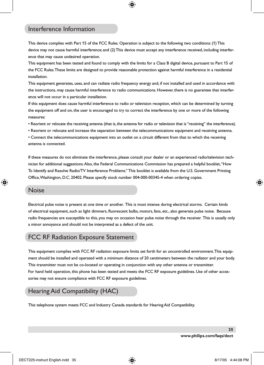 www.philips.com/faqs/dect35Interference InformationThis device complies with Part 15 of the FCC Rules. Operation is subject to the following two conditions: (1) This device may not cause harmful interference; and (2) This device must accept any interference received, including interfer-ence that may cause undesired operation.This equipment has been tested and found to comply with the limits for a Class B digital device, pursuant to Part 15 of the FCC Rules. These limits are designed to provide reasonable protection against harmful interference in a residential installation.This equipment generates, uses, and can radiate radio frequency energy and, if not installed and used in accordance with the instructions, may cause harmful interference to radio communications. However, there is no guarantee that interfer-ence will not occur in a particular installation. If this equipment does cause harmful interference to radio or television reception, which can be determined by turning the equipment off and on, the user is encouraged to try to correct the interference by one or more of the following measures:&bull; Reorient or relocate the receiving antenna (that is, the antenna for radio or television that is &ldquo;receiving&rdquo; the interference).&bull; Reorient or relocate and increase the separation between the telecommunications equipment and receiving antenna.&bull; Connect the telecommunications equipment into an outlet on a circuit different from that to which the receiving antenna is connected.If these measures do not eliminate the interference, please consult your dealer or an experienced radio/television tech-nician for additional suggestions. Also, the Federal Communications Commission has prepared a helpful booklet, &ldquo;How To Identify and Resolve Radio/TV Interference Problems.&rdquo; This booklet is available from the U.S. Government Printing Ofﬁce, Washington, D.C. 20402. Please specify stock number 004-000-00345-4 when ordering copies.NoiseElectrical pulse noise is present at one time or another.  This is most intense during electrical storms.  Certain kinds of electrical equipment, such as light dimmers, ﬂuorescent bulbs, motors, fans, etc., also generate pulse noise.  Because radio frequencies are susceptible to this, you may on occasion hear pulse noise through the receiver.  This is usually only a minor annoyance and should not be interpreted as a defect of the unit.FCC RF Radiation Exposure StatementThis equipment complies with FCC RF radiation exposure limits set forth for an uncontrolled environment. This equip-ment should be installed and operated with a minimum distance of 20 centimeters between the radiator and your body. This transmitter must not be co-located or operating in conjunction with any other antenna or transmitter.For hand held operation, this phone has been tested and meets the FCC RF exposure guidelines. Use of other acces-sories may not ensure compliance with FCC RF exposure guidelines.Hearing Aid Compatibility (HAC)This telephone system meets FCC and Industry Canada standards for Hearing Aid Compatibility.DECT225-instruct English.indd   35 8/17/05   4:44:08 PM