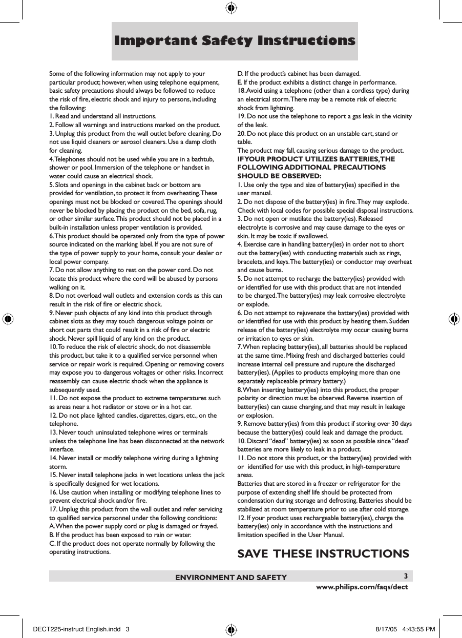 www.philips.com/faqs/dect3Some of the following information may not apply to your particular product; however, when using telephone equipment, basic safety precautions should always be followed to reduce the risk of ﬁre, electric shock and injury to persons, including the following:1. Read and understand all instructions.2. Follow all warnings and instructions marked on the product.3. Unplug this product from the wall outlet before cleaning. Do not use liquid cleaners or aerosol cleaners. Use a damp cloth for cleaning.4. Telephones should not be used while you are in a bathtub,shower or pool. Immersion of the telephone or handset inwater could cause an electrical shock.5. Slots and openings in the cabinet back or bottom are provided for ventilation, to protect it from overheating. These openings must not be blocked or covered. The openings should never be blocked by placing the product on the bed, sofa, rug, or other similar surface. This product should not be placed in a built-in installation unless proper ventilation is provided.6. This product should be operated only from the type of power source indicated on the marking label. If you are not sure of the type of power supply to your home, consult your dealer or local power company.7. Do not allow anything to rest on the power cord. Do not locate this product where the cord will be abused by persons walking on it.8. Do not overload wall outlets and extension cords as this can result in the risk of ﬁre or electric shock.9. Never push objects of any kind into this product throughcabinet slots as they may touch dangerous voltage points orshort out parts that could result in a risk of ﬁre or electricshock. Never spill liquid of any kind on the product.10. To reduce the risk of electric shock, do not disassemble this product, but take it to a qualiﬁed service personnel when service or repair work is required. Opening or removing covers may expose you to dangerous voltages or other risks. Incorrect  reassembly can cause electric shock when the appliance is subsequently used.11. Do not expose the product to extreme temperatures such as areas near a hot radiator or stove or in a hot car.12. Do not place lighted candles, cigarettes, cigars, etc., on the telephone.13. Never touch uninsulated telephone wires or terminals unless the telephone line has been disconnected at the network interface.14. Never install or modify telephone wiring during a lightning storm.15. Never install telephone jacks in wet locations unless the jack is speciﬁcally designed for wet locations.16. Use caution when installing or modifying telephone lines to prevent electrical shock and/or ﬁre.17. Unplug this product from the wall outlet and refer servicing to qualiﬁed service personnel under the following conditions:A. When the power supply cord or plug is damaged or frayed.B. If the product has been exposed to rain or water.C. If the product does not operate normally by following the operating instructions.D. If the product&rsquo;s cabinet has been damaged.E. If the product exhibits a distinct change in performance.18. Avoid using a telephone (other than a cordless type) during an electrical storm. There may be a remote risk of electric shock from lightning.19. Do not use the telephone to report a gas leak in the vicinity of the leak.20. Do not place this product on an unstable cart, stand or table.The product may fall, causing serious damage to the product.if yoUr prodUCT UTilizes baTTeries, The following addiTional preCaUTions shoUld be observed:1. Use only the type and size of battery(ies) speciﬁed in the user manual.2. Do not dispose of the battery(ies) in ﬁre. They may explode. Check with local codes for possible special disposal instructions.3. Do not open or mutilate the battery(ies). Released electrolyte is corrosive and may cause damage to the eyes or skin. It may be toxic if swallowed.4. Exercise care in handling battery(ies) in order not to short out the battery(ies) with conducting materials such as rings, bracelets, and keys. The battery(ies) or conductor may overheat and cause burns.5. Do not attempt to recharge the battery(ies) provided with or identiﬁed for use with this product that are not intended to be charged. The battery(ies) may leak corrosive electrolyte or explode.6. Do not attempt to rejuvenate the battery(ies) provided with or identiﬁed for use with this product by heating them. Sudden release of the battery(ies) electrolyte may occur causing burns or irritation to eyes or skin.7. When replacing battery(ies), all batteries should be replaced at the same time. Mixing fresh and discharged batteries couldincrease internal cell pressure and rupture the dischargedbattery(ies). (Applies to products employing more than oneseparately replaceable primary battery.)8. When inserting battery(ies) into this product, the proper polarity or direction must be observed. Reverse insertion of battery(ies) can cause charging, and that may result in leakage or explosion.9. Remove battery(ies) from this product if storing over 30 days because the battery(ies) could leak and damage the product.10. Discard &ldquo;dead&rdquo; battery(ies) as soon as possible since &ldquo;dead&rsquo; batteries are more likely to leak in a product.11. Do not store this product, or the battery(ies) provided with or  identiﬁed for use with this product, in high-temperature areas.Batteries that are stored in a freezer or refrigerator for thepurpose of extending shelf life should be protected fromcondensation during storage and defrosting. Batteries should be stabilized at room temperature prior to use after cold storage.12. If your product uses rechargeable battery(ies), charge thebattery(ies) only in accordance with the instructions andlimitation speciﬁed in the User Manual.save  These insTrUCTionsenvironmenT and safeTyImportant Safety InstructionsDECT225-instruct English.indd   3 8/17/05   4:43:55 PM
