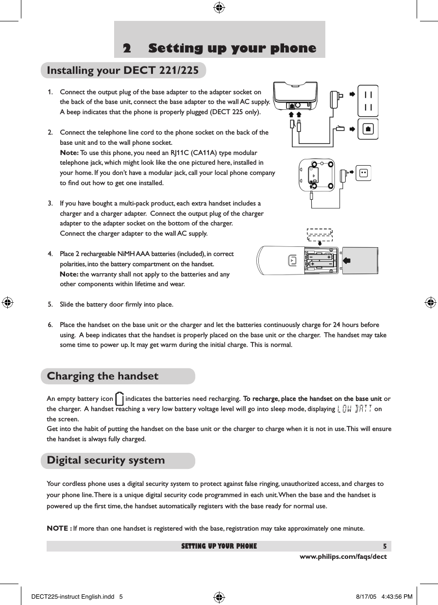www.philips.com/faqs/dect52    Setting up your phoneInstalling your DECT 221/2251.  Connect the output plug of the base adapter to the adapter socket on  the back of the base unit, connect the base adapter to the wall AC supply.  A beep indicates that the phone is properly plugged (DECT 225 only).2.  Connect the telephone line cord to the phone socket on the back of the base unit and to the wall phone socket. Note: To use this phone, you need an RJ11C (CA11A) type modular telephone jack, which might look like the one pictured here, installed in your home. If you don&rsquo;t have a modular jack, call your local phone company to ﬁnd out how to get one installed.3.  If you have bought a multi-pack product, each extra handset includes a charger and a charger adapter.  Connect the output plug of the charger adapter to the adapter socket on the bottom of the charger.  Connect the charger adapter to the wall AC supply.4.  Place 2 rechargeable NiMH AAA batteries (included), in correct polarities, into the battery compartment on the handset.      Note: the warranty shall not apply to the batteries and any other components within lifetime and wear.5.  Slide the battery door ﬁrmly into place.6.  Place the handset on the base unit or the charger and let the batteries continuously charge for 24 hours before using.  A beep indicates that the handset is properly placed on the base unit or the charger.  The handset may take some time to power up. It may get warm during the initial charge.  This is normal.Charging the handsetAn empty battery icon   indicates the batteries need recharging. To recharge, place the handset on the base unit.  To recharge, place the handset on the base unit or the charger.  A handset reaching a very low battery voltage level will go into sleep mode, displaying LOW BATT on the screen.Get into the habit of putting the handset on the base unit or the charger to charge when it is not in use. This will ensure the handset is always fully charged.Digital security systemYour cordless phone uses a digital security system to protect against false ringing, unauthorized access, and charges to your phone line. There is a unique digital security code programmed in each unit. When the base and the handset is powered up the ﬁrst time, the handset automatically registers with the base ready for normal use.NOTE : If more than one handset is registered with the base, registration may take approximately one minute.setting up your phoneDECT225-instruct English.indd   5 8/17/05   4:43:56 PM