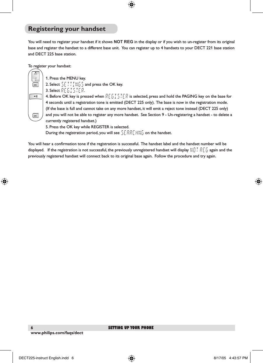 www.philips.com/faqs/dect6Registering your handsetYou will need to register your handset if it shows NOT REG in the display or if you wish to un-register from its original base and register the handset to a different base unit.  You can register up to 4 handsets to your DECT 221 base station and DECT 225 base station.To register your handset:1. Press the MENU key.2. Select SETTINGS and press the OK key.3. Select REGISTER.4. Before OK key is pressed when REGISTER is selected, press and hold the PAGING key on the base for 4 seconds until a registration tone is emitted (DECT 225 only).  The base is now in the registration mode. (If the base is full and cannot take on any more handset, it will emit a reject tone instead (DECT 225 only) and you will not be able to register any more handset.  See Section 9 - Un-registering a handset - to delete a currently registered handset.)  5. Press the OK key while REGISTER is selected.  During the registration period, you will see SEARCHNG on the handset.You will hear a conﬁrmation tone if the registration is successful.  The handset label and the handset number will be displayed.   If the registration is not successful, the previously unregistered handset will display NOT REG again and the previously registered handset will connect back to its original base again.  Follow the procedure and try again.setting up your phoneDECT225-instruct English.indd   6 8/17/05   4:43:57 PM