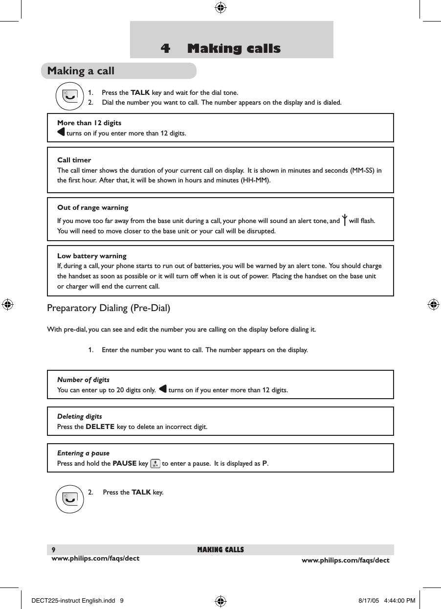 www.philips.com/faqs/dect9www.philips.com/faqs/dect94    Making callsMaking a call1.  Press the TALK key and wait for the dial tone.   2.  Dial the number you want to call.  The number appears on the display and is dialed.Preparatory Dialing (Pre-Dial)With pre-dial, you can see and edit the number you are calling on the display before dialing it.1.  Enter the number you want to call.  The number appears on the display.  2.  Press the TALK key.More than 12 digits turns on if you enter more than 12 digits.  Call timerThe call timer shows the duration of your current call on display.  It is shown in minutes and seconds (MM-SS) in the ﬁrst hour.  After that, it will be shown in hours and minutes (HH-MM).Out of range warningIf you move too far away from the base unit during a call, your phone will sound an alert tone, and   will ﬂash.  You will need to move closer to the base unit or your call will be disrupted.Number of digitsYou can enter up to 20 digits only.    turns on if you enter more than 12 digits.  Deleting digitsPress the DELETE key to delete an incorrect digit.  Entering a pausePress and hold the PAUSE key   to enter a pause.  It is displayed as P.making callsLow battery warningIf, during a call, your phone starts to run out of batteries, you will be warned by an alert tone.  You should charge the handset as soon as possible or it will turn off when it is out of power.  Placing the handset on the base unit or charger will end the current call.DECT225-instruct English.indd   9 8/17/05   4:44:00 PM