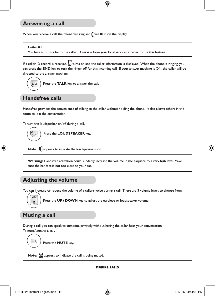 Answering a callWhen you receive a call, the phone will ring and   will ﬂash on the display.If a caller ID record is received,   turns on and the caller information is displayed.  When the phone is ringing, you can press the END key to turn the ringer off for this incoming call.  If your answer machine is ON, the caller will be directed to the answer machine.Press the TALK key to answer the call.Handsfree callsHandsfree provides the convenience of talking to the caller without holding the phone.  It also allows others in the room to join the conversation. To turn the loudspeaker on/off during a call,Press the LOUDSPEAKER key.Adjusting the volumeYou can increase or reduce the volume of a caller&rsquo;s voice during a call.  There are 3 volume levels to choose from.Press the UP / DOWN key to adjust the earpiece or loudspeaker volume.Muting a callDuring a call, you can speak to someone privately without having the caller hear your conversation.To mute/unmute a call,Press the MUTE key.Note:    appears to indicate the call is being muted.making callsCaller IDYou have to subscribe to the caller ID service from your local service provider to use this feature.Note:    appears to indicate the loudspeaker is on.Warning: Handsfree activation could suddenly increase the volume in the earpiece to a very high level. Make sure the handset is not too close to your ear.DECT225-instruct English.indd   11 8/17/05   4:44:00 PM