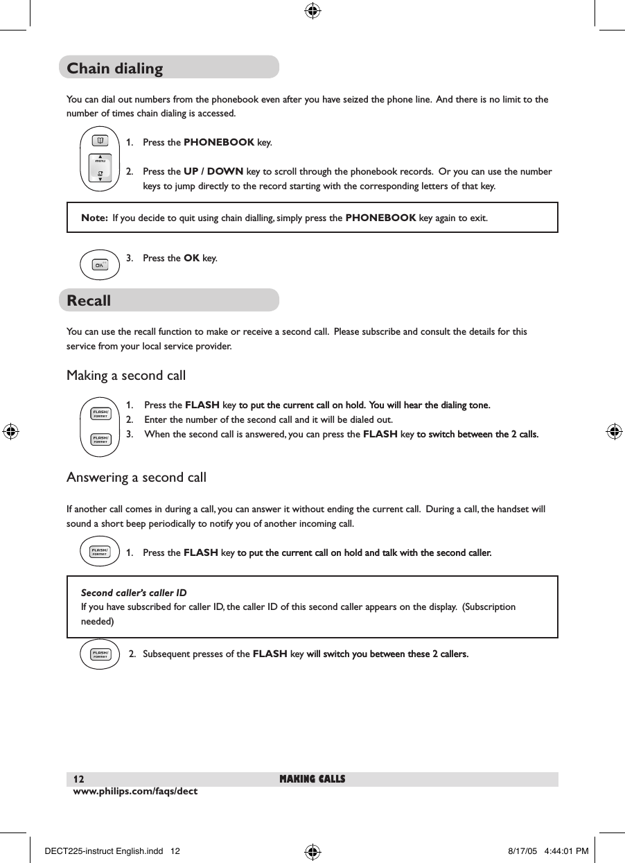 www.philips.com/faqs/dect12Chain dialingYou can dial out numbers from the phonebook even after you have seized the phone line.  And there is no limit to the number of times chain dialing is accessed.    1.  Press the PHONEBOOK key.    2.  Press the UP / DOWN key to scroll through the phonebook records.  Or you can use the number    keys to jump directly to the record starting with the corresponding letters of that key.   3.  Press the OK key.  Recall You can use the recall function to make or receive a second call.  Please subscribe and consult the details for this service from your local service provider.Making a second call  1.  Press the FLASH key to put the current call on hold. You will hear the dialing tone.to put the current call on hold.  You will hear the dialing tone.    2.  Enter the number of the second call and it will be dialed out.  3.  When the second call is answered, you can press the FLASH key to switch between the 2 calls.to switch between the 2 calls.Answering a second callIf another call comes in during a call, you can answer it without ending the current call.  During a call, the handset will sound a short beep periodically to notify you of another incoming call.  1.  Press the FLASH key to put the current call on hold and talk with the second caller.to put the current call on hold and talk with the second caller.   2.  Subsequent presses of the FLASH key will switch you between these 2 callers.will switch you between these 2 callers.  Note:  If you decide to quit using chain dialling, simply press the PHONEBOOK key again to exit.making callsSecond caller&rsquo;s caller IDIf you have subscribed for caller ID, the caller ID of this second caller appears on the display.  (Subscription needed)DECT225-instruct English.indd   12 8/17/05   4:44:01 PM