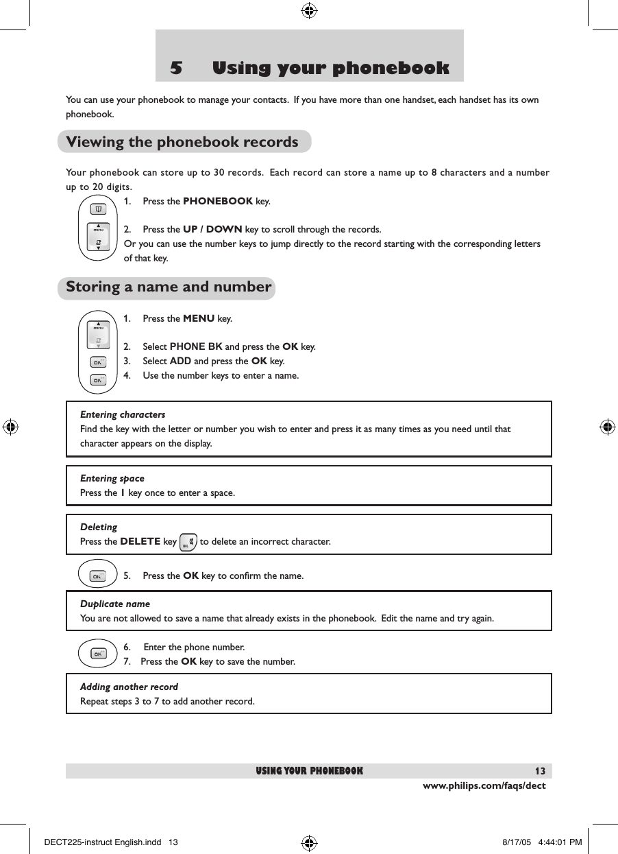 www.philips.com/faqs/dect135     Using your phonebookYou can use your phonebook to manage your contacts.  If you have more than one handset, each handset has its own phonebook.Viewing the phonebook recordsYour phonebook can store up to 30 records.  Each record can store a name up to 8 characters and a number up to 20 digits.1.  Press the PHONEBOOK key. 2.  Press the UP / DOWN key to scroll through the records. Or you can use the number keys to jump directly to the record starting with the corresponding letters of that key.Storing a name and number1.  Press the MENU key.2.  Select PHONE BK and press the OK key.3.  Select ADD and press the OK key.4.  Use the number keys to enter a name. 5.  Press the OK key to conﬁrm the name.6.     Enter the phone number.    7.    Press the OK key to save the number.using your phonebookEntering spacePress the 1 key once to enter a space.DeletingPress the DELETE key   to delete an incorrect character.  Duplicate nameYou are not allowed to save a name that already exists in the phonebook.  Edit the name and try again.Adding another recordRepeat steps 3 to 7 to add another record.  Entering charactersFind the key with the letter or number you wish to enter and press it as many times as you need until that character appears on the display.DECT225-instruct English.indd   13 8/17/05   4:44:01 PM