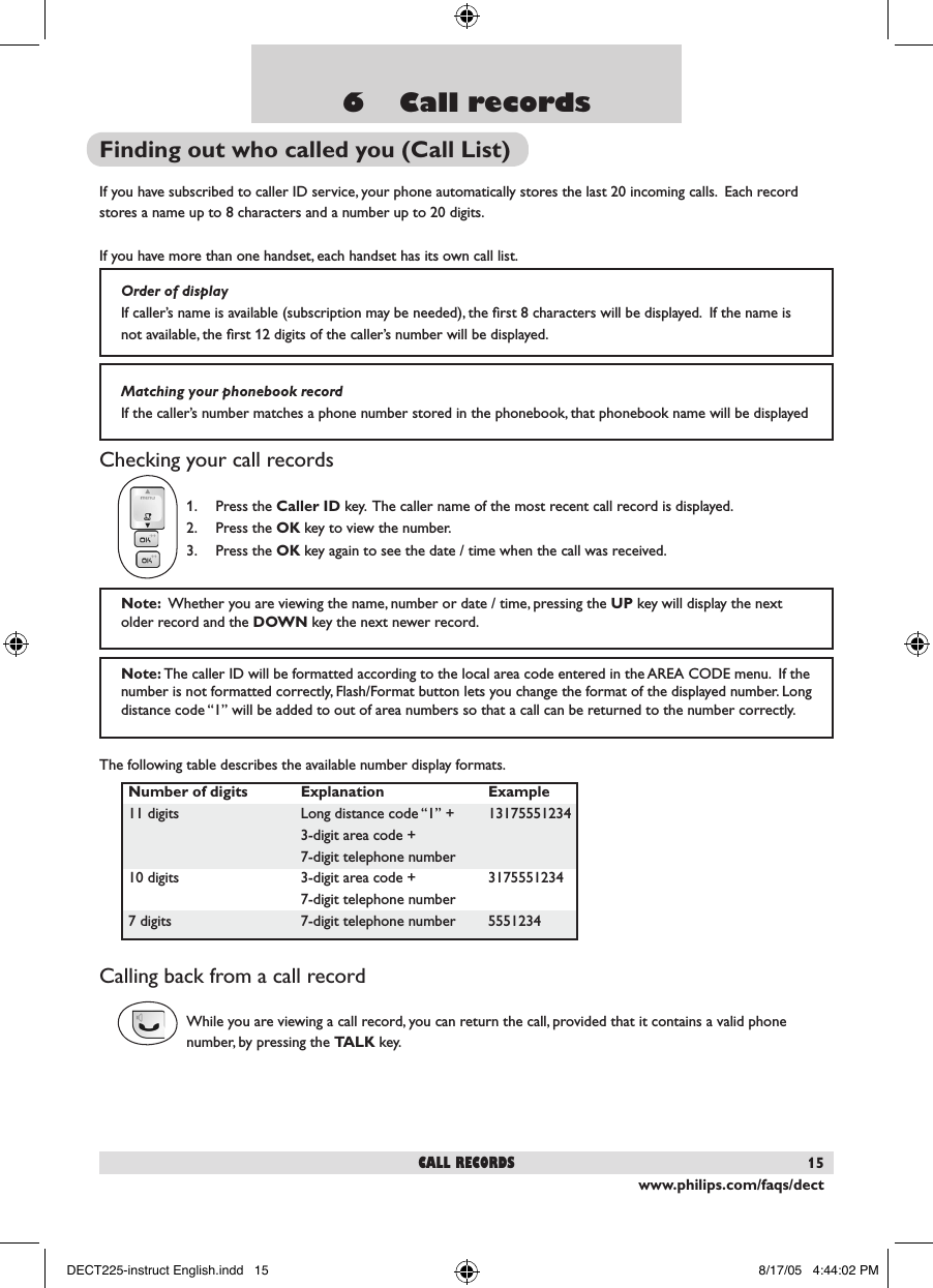 www.philips.com/faqs/dect156    Call recordsFinding out who called you (Call List)If you have subscribed to caller ID service, your phone automatically stores the last 20 incoming calls.  Each record stores a name up to 8 characters and a number up to 20 digits.  If you have more than one handset, each handset has its own call list.Checking your call records1.  Press the Caller ID key.  The caller name of the most recent call record is displayed.   2.  Press the OK key to view the number. 3.  Press the OK key again to see the date / time when the call was received. The following table describes the available number display formats.Calling back from a call recordWhile you are viewing a call record, you can return the call, provided that it contains a valid phone number, by pressing the TALK key.  call recordsOrder of displayIf caller&rsquo;s name is available (subscription may be needed), the ﬁrst 8 characters will be displayed.  If the name is not available, the ﬁrst 12 digits of the caller&rsquo;s number will be displayed.Matching your phonebook recordIf the caller&rsquo;s number matches a phone number stored in the phonebook, that phonebook name will be displayed Note:  Whether you are viewing the name, number or date / time, pressing the UP key will display the next older record and the DOWN key the next newer record.  Note: The caller ID will be formatted according to the local area code entered in the AREA CODE menu.  If the number is not formatted correctly, Flash/Format button lets you change the format of the displayed number. Long distance code &ldquo;1&rdquo; will be added to out of area numbers so that a call can be returned to the number correctly. Number of digits  Explanation  Example11 digits  Long distance code &ldquo;1&rdquo; +  13175551234  3-digit area code +  7-digit telephone number10 digits  3-digit area code +   3175551234   7-digit telephone number 7 digits  7-digit telephone number  5551234DECT225-instruct English.indd   15 8/17/05   4:44:02 PM