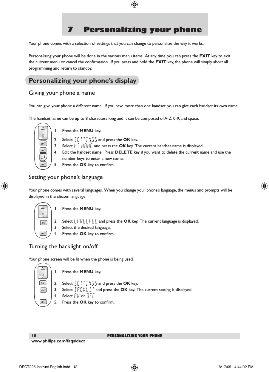 www.philips.com/faqs/dect187    Personalizing your phoneYour phone comes with a selection of settings that you can change to personalize the way it works.Personalizing your phone will be done in the various menu items.  At any time, you can press the EXIT key to exit the current menu or cancel the conﬁrmation.  If you press and hold the EXIT key, the phone will simply abort all programming and return to standby.Personalizing your phone&rsquo;s displayGiving your phone a nameYou can give your phone a different name.  If you have more than one handset, you can give each handset its own name.The handset name can be up to 8 characters long and it can be composed of A-Z, 0-9, and space.  1.  Press the MENU key.  2.  Select SETTINGS and press the OK key.  3.  Select HS NAME and press the OK key.  The current handset name is displayed.  4.  Edit the handset name.  Press DELETE key if you want to delete the current name and use the    number keys to enter a new name.  5.  Press the OK key to conﬁrm.Setting your phone&rsquo;s languageYour phone comes with several languages.  When you change your phone&rsquo;s language, the menus and prompts will be displayed in the chosen language.  1.  Press the MENU key.  2.  Select LANGUAGE and press the OK key.  The current language is displayed.  3.  Select the desired language.  4.  Press the OK key to conﬁrm.Turning the backlight on/offYour phone screen will be lit when the phone is being used.  1.  Press the MENU key.  2.  Select SETTINGS and press the OK key.  3.  Select BACKLIT and press the OK key.  The current setting is displayed.   4.  Select ON or OFF.  5.  Press the OK key to conﬁrm.personalizing your phoneDECT225-instruct English.indd   18 8/17/05   4:44:02 PM