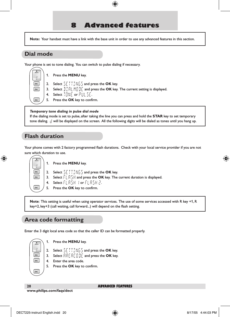 www.philips.com/faqs/dect208    Advanced featuresDial mode Your phone is set to tone dialing.  You can switch to pulse dialing if necessary.    1.  Press the MENU key.  2.  Select SETTINGS and press the OK key.  3.  Select DIALMODE and press the OK key.  The current setting is displayed.  4.  Select TONE or PULSE.  5.  Press the OK key to conﬁrm.Flash duration Your phone comes with 2 factory programmed ﬂash durations.  Check with your local service provider if you are not sure which duration to use.   1.  Press the MENU key.  2.  Select SETTINGS and press the OK key.  3.  Select FLASH and press the OK key.  The current duration is displayed.  4.  Select FLASH 1 or FLASH 2.   5.  Press the OK key to conﬁrm.Area code formatting Enter the 3 digit local area code so that the caller ID can be formatted properly.  1.  Press the MENU key.  2.  Select SETTINGS and press the OK key.  3.  Select AREACODE and press the OK key.  4.  Enter the area code.  5.  Press the OK key to conﬁrm.Note:  Your handset must have a link with the base unit in order to use any advanced features in this section.Temporary tone dialing in pulse dial modeIf the dialing mode is set to pulse, after taking the line you can press and hold the STAR key to set temporary tone dialing.  d will be displayed on the screen.  All the following digits will be dialed as tones until you hang up.  advanced featuresNote:  This setting is useful when using operator services.  The use of some services accessed with R key +1, R key+2, key+3 (call waiting, call forward...) will depend on the ﬂash setting.DECT225-instruct English.indd   20 8/17/05   4:44:03 PM
