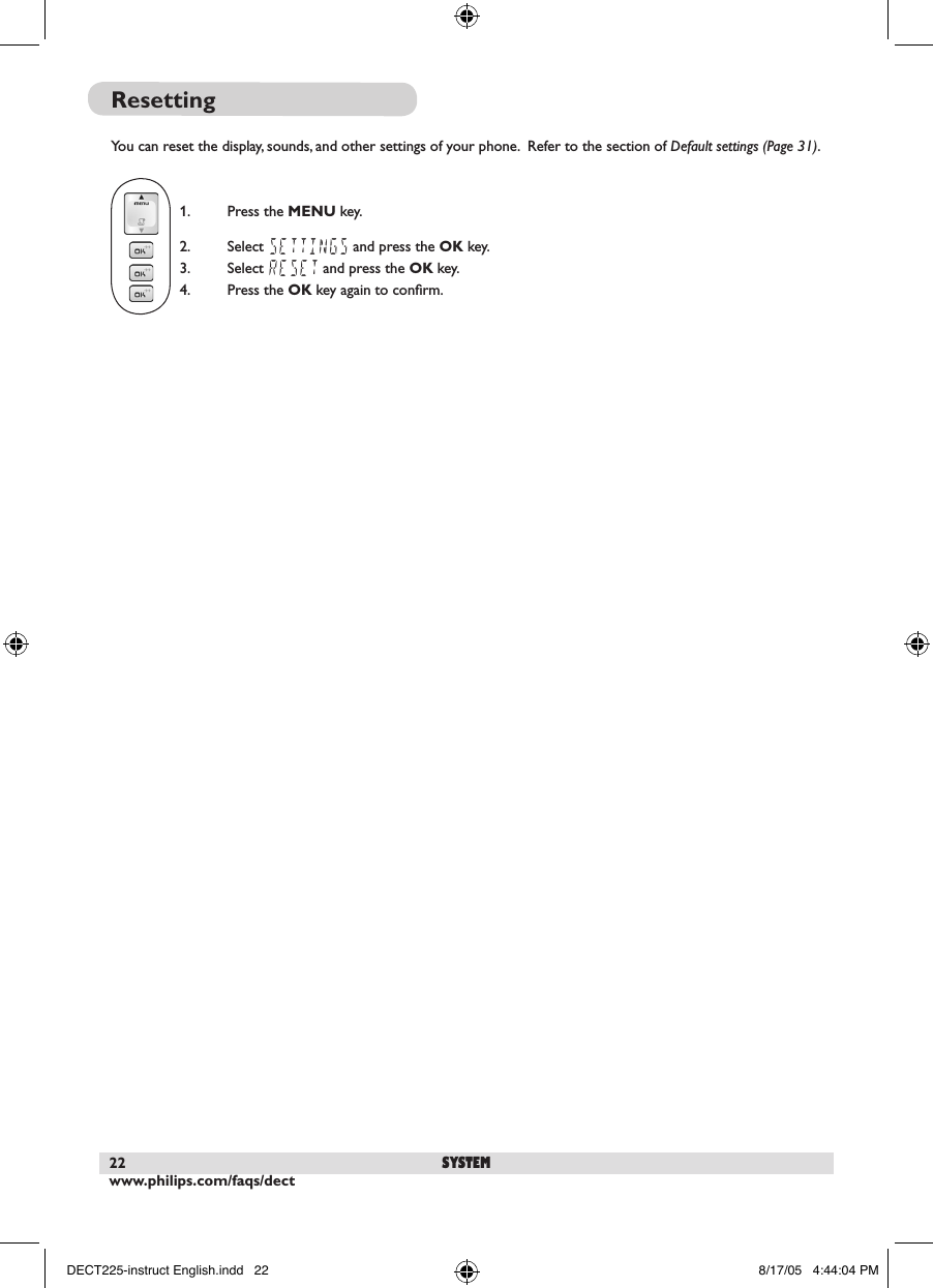 www.philips.com/faqs/dect22 systemResettingYou can reset the display, sounds, and other settings of your phone.  Refer to the section of Default settings (Page 31). 1.  Press the MENU key.2.  Select SETTINGS and press the OK key.3.  Select RESET and press the OK key.  4.  Press the OK key again to conﬁrm.DECT225-instruct English.indd   22 8/17/05   4:44:04 PM