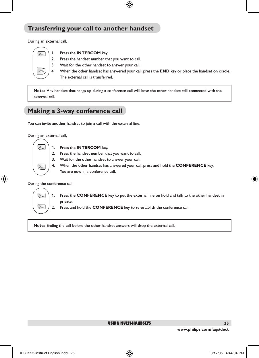 www.philips.com/faqs/dect25Transferring your call to another handset During an external call,  1.  Press the INTERCOM key.  2.  Press the handset number that you want to call.  3.  Wait for the other handset to answer your call.   4.  When the other handset has answered your call, press the END key or place the handset on cradle.     The external call is transferred. Making a 3-way conference call You can invite another handset to join a call with the external line.During an external call,1.  Press the INTERCOM key.2.  Press the handset number that you want to call.3.  Wait for the other handset to answer your call. 4.  When the other handset has answered your call, press and hold the CONFERENCE key.      You are now in a conference call.During the conference call, 1.  Press the CONFERENCE key to put the external line on hold and talk to the other handset in    private.  2.  Press and hold the CONFERENCE key to re-establish the conference call.Note:  Any handset that hangs up during a conference call will leave the other handset still connected with the external call.using multi-handsetsNote:  Ending the call before the other handset answers will drop the external call.DECT225-instruct English.indd   25 8/17/05   4:44:04 PM