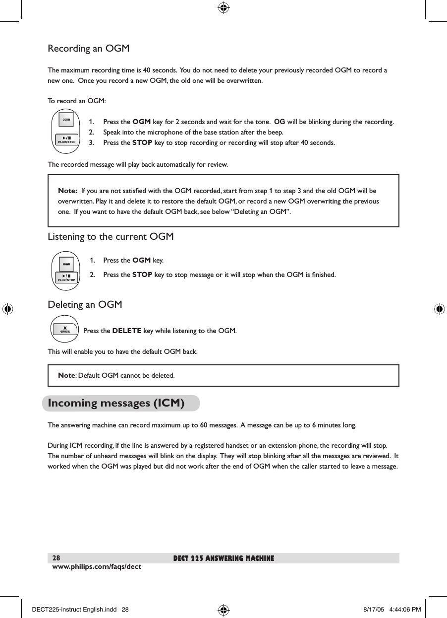 www.philips.com/faqs/dect28Recording an OGMThe maximum recording time is 40 seconds.  You do not need to delete your previously recorded OGM to record a new one.  Once you record a new OGM, the old one will be overwritten.To record an OGM:  1.  Press the OGM key for 2 seconds and wait for the tone.  OG will be blinking during the recording.  2.  Speak into the microphone of the base station after the beep.  3.  Press the STOP key to stop recording or recording will stop after 40 seconds.The recorded message will play back automatically for review.Listening to the current OGM  1.  Press the OGM key.   2.  Press the STOP key to stop message or it will stop when the OGM is ﬁnished.Deleting an OGMPress the DELETE key while listening to the OGM.  This will enable you to have the default OGM back.Incoming messages (ICM)The answering machine can record maximum up to 60 messages.  A message can be up to 6 minutes long.  During ICM recording, if the line is answered by a registered handset or an extension phone, the recording will stop.  The number of unheard messages will blink on the display.  They will stop blinking after all the messages are reviewed.  It worked when the OGM was played but did not work after the end of OGM when the caller started to leave a message. Note: Default OGM cannot be deleted. dect 225 answering machineNote:  If you are not satisﬁed with the OGM recorded, start from step 1 to step 3 and the old OGM will be overwritten. Play it and delete it to restore the default OGM, or record a new OGM overwriting the previous one.  If you want to have the default OGM back, see below &ldquo;Deleting an OGM&rdquo;.DECT225-instruct English.indd   28 8/17/05   4:44:06 PM