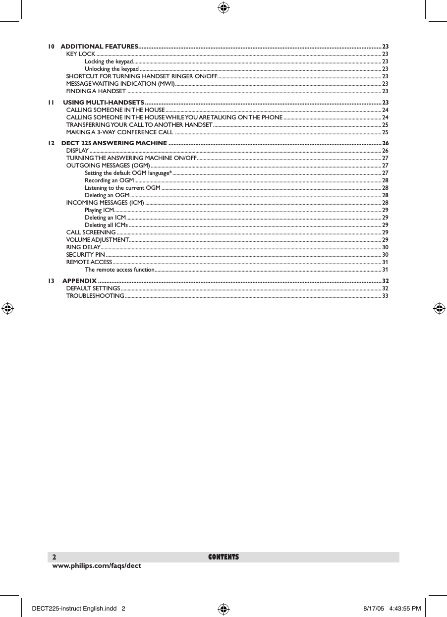 www.philips.com/faqs/dect2contents                                                                                                                                                 10    ADDITIONAL FEATURES.................................................................................................................................................23KEY LOCK .................................................................................................................................................................................................................. 23Locking the keypad .......................................................................................................................................................................................23Unlocking the keypad .................................................................................................................................................................................. 23SHORTCUT FOR TURNING HANDSET RINGER ON/OFF......................................................................................................................... 23MESSAGE WAITING INDICATION (MWI) ........................................................................................................................................................ 23FINDING A HANDSET  ........................................................................................................................................................................................... 2311     USING MULTI-HANDSETS .............................................................................................................................................23CALLING SOMEONE IN THE HOUSE ............................................................................................................................................................... 24CALLING SOMEONE IN THE HOUSE WHILE YOU ARE TALKING ON THE PHONE ........................................................................ 24TRANSFERRING YOUR CALL TO ANOTHER HANDSET ............................................................................................................................ 25MAKING A 3-WAY CONFERENCE CALL  ........................................................................................................................................................2512    DECT 225 ANSWERING MACHINE ...............................................................................................................................26DISPLAY ....................................................................................................................................................................................................................... 26TURNING THE ANSWERING MACHINE ON/OFF ........................................................................................................................................ 27OUTGOING MESSAGES (OGM) ..........................................................................................................................................................................27Setting the default OGM language* ..........................................................................................................................................................27Recording an OGM ......................................................................................................................................................................................28Listening to the current OGM ..................................................................................................................................................................28Deleting an OGM ......................................................................................................................................................................................... 28INCOMING MESSAGES (ICM) ..............................................................................................................................................................................28Playing ICM ..................................................................................................................................................................................................... 29Deleting an ICM ............................................................................................................................................................................................29Deleting all ICMs .......................................................................................................................................................................................... 29CALL SCREENING ................................................................................................................................................................................................... 29VOLUME ADJUSTMENT.......................................................................................................................................................................................... 29RING DELAY...............................................................................................................................................................................................................30SECURITY PIN ........................................................................................................................................................................................................... 30REMOTE ACCESS ...................................................................................................................................................................................................... 31The remote access function ....................................................................................................................................................................... 3113     APPENDIX .........................................................................................................................................................................32DEFAULT SETTINGS ................................................................................................................................................................................................32TROUBLESHOOTING ............................................................................................................................................................................................. 33DECT225-instruct English.indd   2 8/17/05   4:43:55 PM