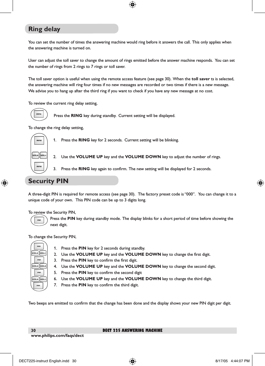 www.philips.com/faqs/dect30Ring delayYou can set the number of times the answering machine would ring before it answers the call.  This only applies when the answering machine is turned on.User can adjust the toll saver to change the amount of rings emitted before the answer machine responds.  You can set the number of rings from 2 rings to 7 rings or toll saver.The toll saver option is useful when using the remote access feature (see page 30).  When the toll saver ts is selected, the answering machine will ring four times if no new messages are recorded or two times if there is a new message.   We advise you to hang up after the third ring if you want to check if you have any new message at no cost.To review the current ring delay setting,   Press the RING key during standby.  Current setting will be displayed.To change the ring delay setting,  1.  Press the RING key for 2 seconds.  Current setting will be blinking.   2.  Use the VOLUME UP key and the VOLUME DOWN key to adjust the number of rings.  3.  Press the RING key again to conﬁrm.  The new setting will be displayed for 2 seconds.Security PINA three-digit PIN is required for remote access (see page 30).   The factory preset code is &ldquo;000&rdquo;.   You can change it to a unique code of your own.   This PIN code can be up to 3 digits long.To review the Security PIN,Press the PIN key during standby mode.  The display blinks for a short period of time before showing the next digit.To change the Security PIN,  1.  Press the PIN key for 2 seconds during standby.  2.  Use the VOLUME UP key and the VOLUME DOWN key to change the ﬁrst digit.  3.  Press the PIN key to conﬁrm the ﬁrst digit.  4.  Use the VOLUME UP key and the VOLUME DOWN key to change the second digit.  5.  Press the PIN key to conﬁrm the second digit  6.  Use the VOLUME UP key and the VOLUME DOWN key to change the third digit.  7.  Press the PIN key to conﬁrm the third digit.Two beeps are emitted to conﬁrm that the change has been done and the display shows your new PIN digit per digit. dect 225 answering machineDECT225-instruct English.indd   30 8/17/05   4:44:07 PM