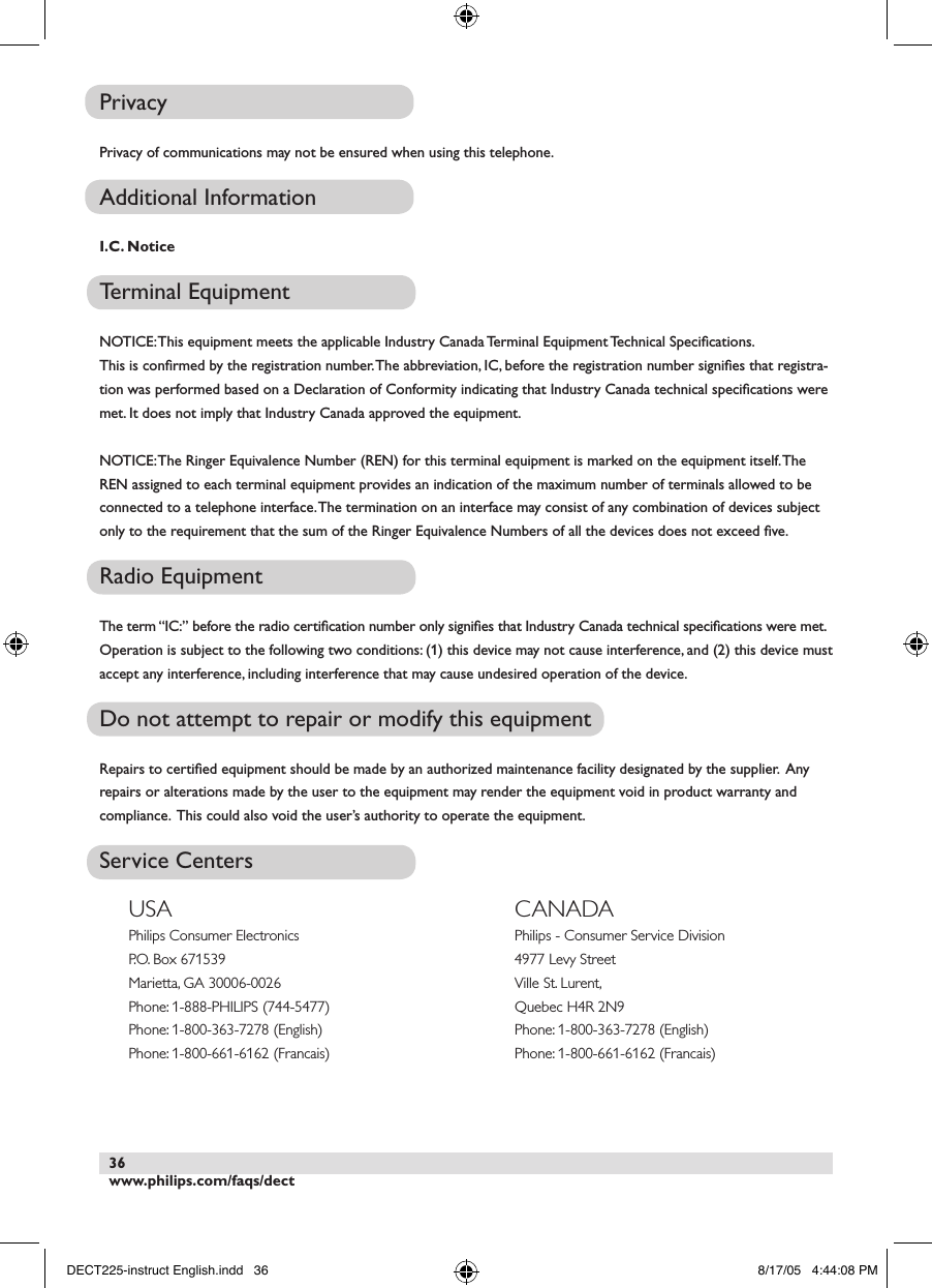 www.philips.com/faqs/dect36PrivacyPrivacy of communications may not be ensured when using this telephone.Additional InformationI.C. NoticeTerminal EquipmentNOTICE: This equipment meets the applicable Industry Canada Terminal Equipment Technical Speciﬁcations.This is conﬁrmed by the registration number. The abbreviation, IC, before the registration number signiﬁes that registra-tion was performed based on a Declaration of Conformity indicating that Industry Canada technical speciﬁcations were met. It does not imply that Industry Canada approved the equipment.NOTICE: The Ringer Equivalence Number (REN) for this terminal equipment is marked on the equipment itself. The REN assigned to each terminal equipment provides an indication of the maximum number of terminals allowed to be connected to a telephone interface. The termination on an interface may consist of any combination of devices subject only to the requirement that the sum of the Ringer Equivalence Numbers of all the devices does not exceed ﬁve.Radio EquipmentThe term &ldquo;IC:&rdquo; before the radio certiﬁcation number only signiﬁes that Industry Canada technical speciﬁcations were met.Operation is subject to the following two conditions: (1) this device may not cause interference, and (2) this device must accept any interference, including interference that may cause undesired operation of the device. Do not attempt to repair or modify this equipmentRepairs to certiﬁed equipment should be made by an authorized maintenance facility designated by the supplier.  Any repairs or alterations made by the user to the equipment may render the equipment void in product warranty and compliance.  This could also void the user&rsquo;s authority to operate the equipment.    Service CentersUSAPhilips Consumer ElectronicsP.O. Box 671539Marietta, GA 30006-0026Phone: 1-888-PHILIPS (744-5477)Phone: 1-800-363-7278 (English)Phone: 1-800-661-6162 (Francais)CANADAPhilips - Consumer Service Division4977 Levy StreetVille St. Lurent,Quebec H4R 2N9Phone: 1-800-363-7278 (English)Phone: 1-800-661-6162 (Francais)DECT225-instruct English.indd   36 8/17/05   4:44:08 PM
