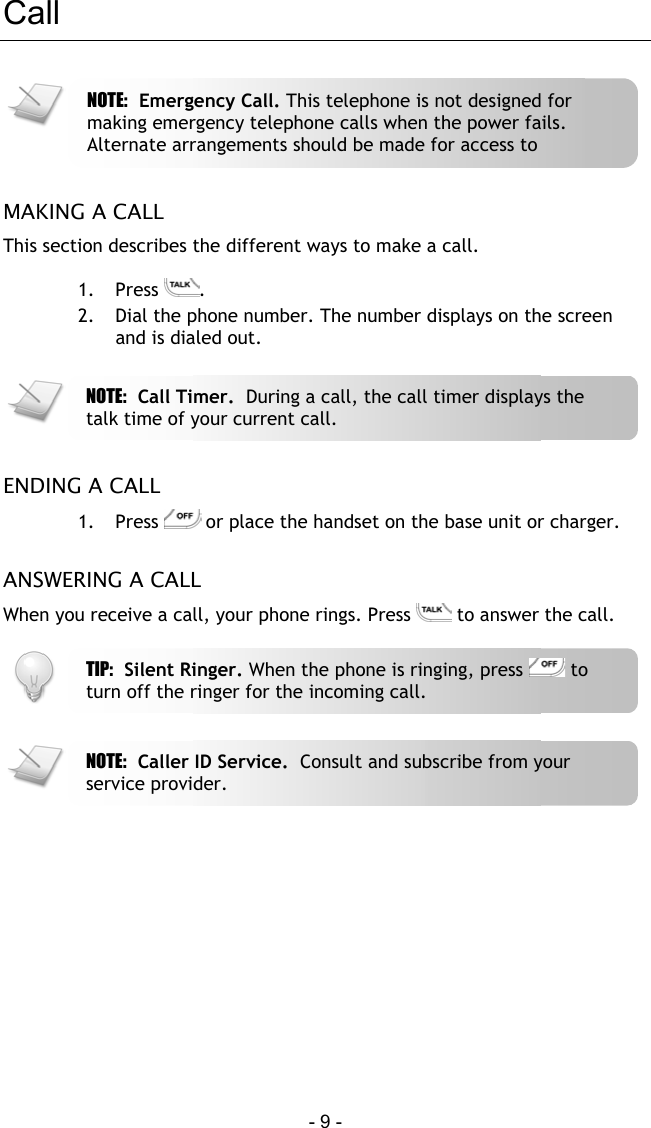  - 9 - Call   MAKING A CALL This section describes the different ways to make a call.  1. Press  . 2.  Dial the phone number. The number displays on the screen and is dialed out.    ENDING A CALL 1. Press   or place the handset on the base unit or charger.  ANSWERING A CALL When you receive a call, your phone rings. Press   to answer the call.        TIP:  Silent Ringer. When the phone is ringing, press   to turn off the ringer for the incoming call. NOTE:  Caller ID Service.  Consult and subscribe from your service provider. NOTE:  Emergency Call. This telephone is not designed for making emergency telephone calls when the power fails. Alternate arrangements should be made for access to NOTE:  Call Timer.  During a call, the call timer displays the talk time of your current call. 