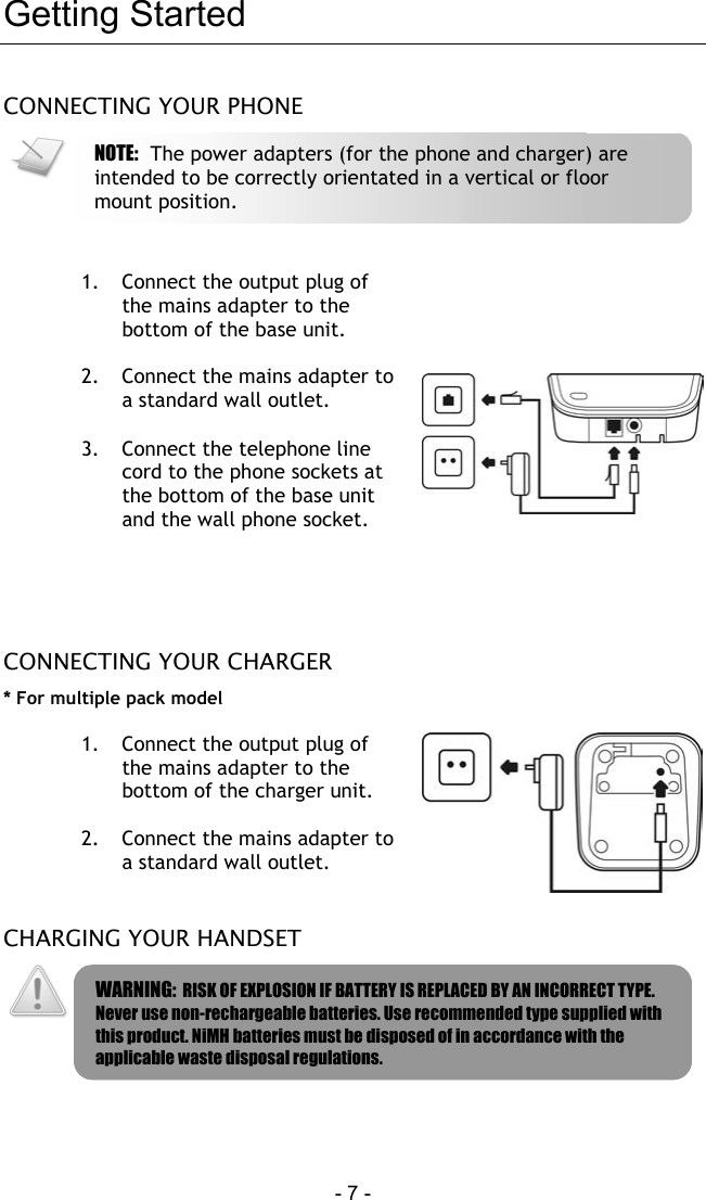  - 7 -   Getting Started CONNECTING YOUR PHONE    1.  Connect the output plug of the mains adapter to the bottom of the base unit.  2.  Connect the mains adapter to a standard wall outlet.  3.  Connect the telephone line cord to the phone sockets at the bottom of the base unit and the wall phone socket.    CONNECTING YOUR CHARGER * For multiple pack model  1.  Connect the output plug of the mains adapter to the bottom of the charger unit.  2.  Connect the mains adapter to a standard wall outlet.   CHARGING YOUR HANDSET    WARNING:  RISK OF EXPLOSION IF BATTERY IS REPLACED BY AN INCORRECT TYPE. Never use non-rechargeable batteries. Use recommended type supplied with this product. NiMH batteries must be disposed of in accordance with the applicable waste disposal regulations. NOTE:  The power adapters (for the phone and charger) are intended to be correctly orientated in a vertical or floor mount position. 