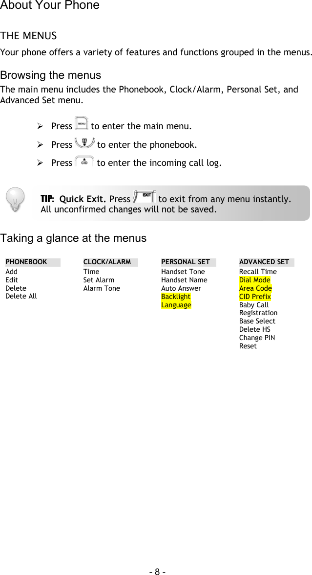 About Your Phone  - 8 - THE MENUS Your phone offers a variety of features and functions grouped in the menus.   Browsing the menus The main menu includes the Phonebook, Clock/Alarm, Personal Set, and Advanced Set menu.   Press   to enter the main menu.  Press   to enter the phonebook.  Press   to enter the incoming call log.    Taking a glance at the menus  PHONEBOOK  CLOCK/ALARM  PERSONAL SET    ADVANCED SET Add Edit Delete Delete All  Time Set Alarm Alarm Tone  Handset Tone Handset Name Auto Answer Backlight Language  Recall Time Dial Mode Area Code CID Prefix Baby Call Registration Base Select Delete HS Change PIN Reset  TIP:  Quick Exit. Press   to exit from any menu instantly. All unconfirmed changes will not be saved. 