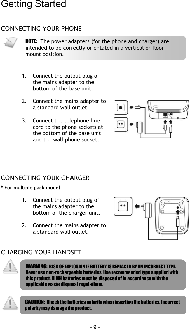  - 9 - Getting Started CONNECTING YOUR PHONE    1.  Connect the output plug of the mains adapter to the bottom of the base unit.  2.  Connect the mains adapter to a standard wall outlet.  3.  Connect the telephone line cord to the phone sockets at the bottom of the base unit and the wall phone socket.    CONNECTING YOUR CHARGER * For multiple pack model  1.  Connect the output plug of the mains adapter to the bottom of the charger unit.  2.  Connect the mains adapter to a standard wall outlet.   CHARGING YOUR HANDSET      WARNING:  RISK OF EXPLOSION IF BATTERY IS REPLACED BY AN INCORRECT TYPE. Never use non-rechargeable batteries. Use recommended type supplied with this product. NiMH batteries must be disposed of in accordance with the applicable waste disposal regulations. CAUTION:  Check the batteries polarity when inserting the batteries. Incorrect polarity may damage the product. NOTE:  The power adapters (for the phone and charger) are intended to be correctly orientated in a vertical or floor mount position. 