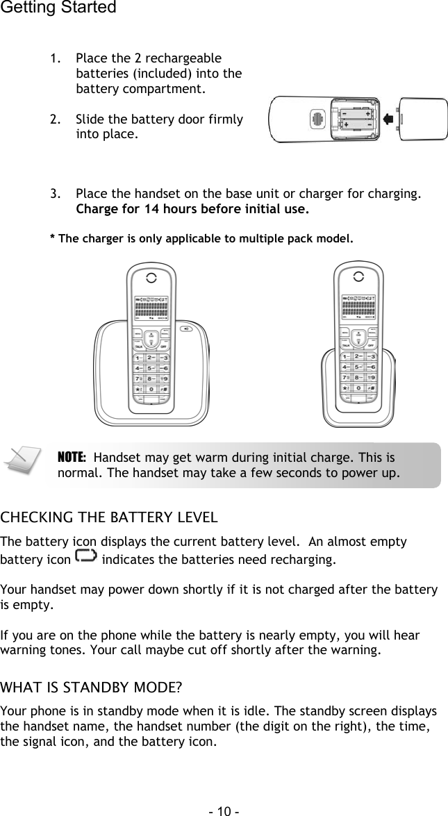 Getting Started  - 10 -  1.  Place the 2 rechargeable batteries (included) into the battery compartment.  2.  Slide the battery door firmly into place.   3.  Place the handset on the base unit or charger for charging. Charge for 14 hours before initial use.  * The charger is only applicable to multiple pack model.       CHECKING THE BATTERY LEVEL The battery icon displays the current battery level.  An almost empty battery icon   indicates the batteries need recharging.  Your handset may power down shortly if it is not charged after the battery is empty.  If you are on the phone while the battery is nearly empty, you will hear warning tones. Your call maybe cut off shortly after the warning.  WHAT IS STANDBY MODE? Your phone is in standby mode when it is idle. The standby screen displays the handset name, the handset number (the digit on the right), the time, the signal icon, and the battery icon.   NOTE:  Handset may get warm during initial charge. This is normal. The handset may take a few seconds to power up. 