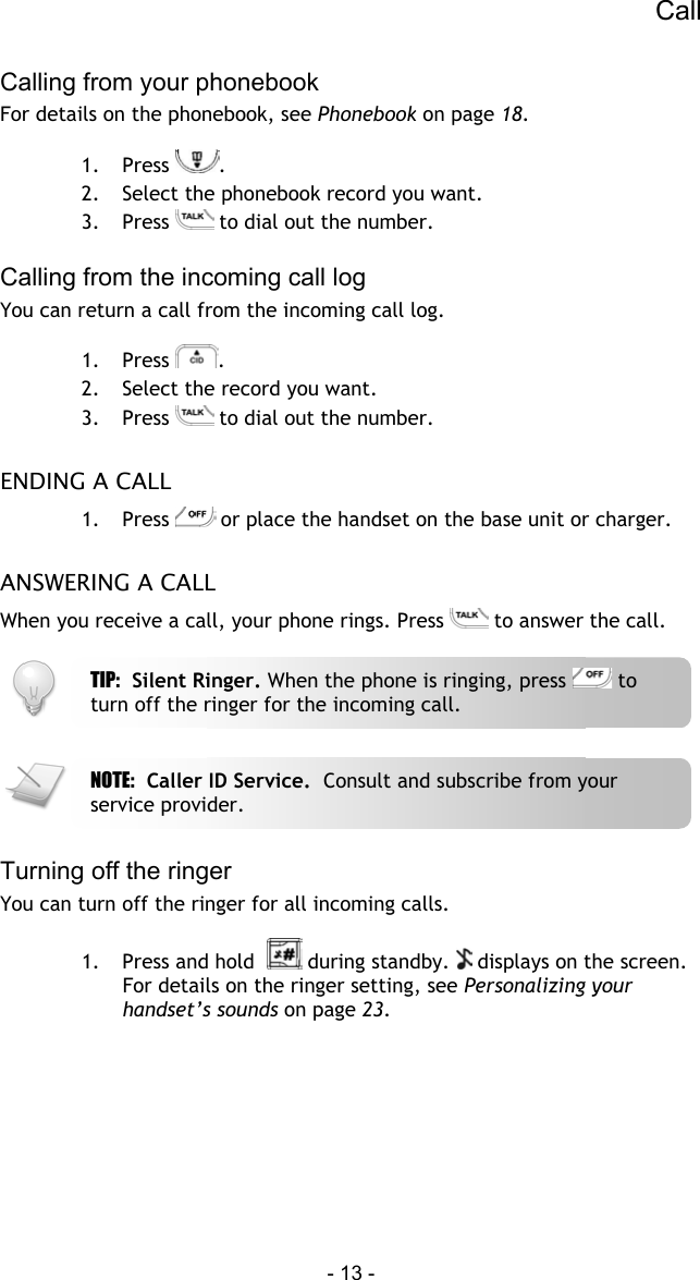 Call - 13 -  Calling from your phonebook For details on the phonebook, see Phonebook on page 18.  1. Press  . 2.  Select the phonebook record you want. 3. Press   to dial out the number.  Calling from the incoming call log You can return a call from the incoming call log.   1. Press  . 2.  Select the record you want. 3. Press   to dial out the number.  ENDING A CALL 1. Press   or place the handset on the base unit or charger.  ANSWERING A CALL When you receive a call, your phone rings. Press   to answer the call.      Turning off the ringer You can turn off the ringer for all incoming calls.  1.  Press and hold    during standby.   displays on the screen. For details on the ringer setting, see Personalizing your handset&rsquo;s sounds on page 23.  NOTE:  Caller ID Service.  Consult and subscribe from your service provider. TIP:  Silent Ringer. When the phone is ringing, press   to turn off the ringer for the incoming call. 