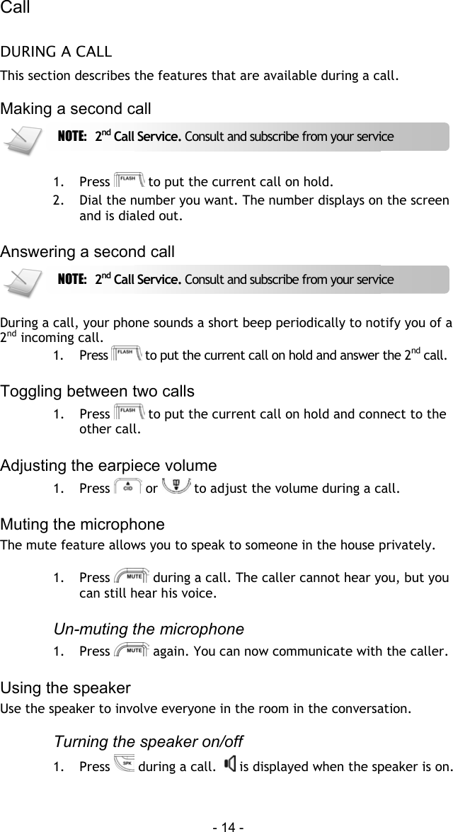 Call  - 14 - DURING A CALL This section describes the features that are available during a call.  Making a second call   1. Press   to put the current call on hold.  2.  Dial the number you want. The number displays on the screen and is dialed out.  Answering a second call   During a call, your phone sounds a short beep periodically to notify you of a 2nd incoming call. 1. Press   to put the current call on hold and answer the 2nd call.   Toggling between two calls 1. Press   to put the current call on hold and connect to the other call.  Adjusting the earpiece volume 1. Press   or   to adjust the volume during a call.   Muting the microphone The mute feature allows you to speak to someone in the house privately.  1. Press   during a call. The caller cannot hear you, but you can still hear his voice.  Un-muting the microphone 1. Press   again. You can now communicate with the caller.  Using the speaker Use the speaker to involve everyone in the room in the conversation.   Turning the speaker on/off 1. Press   during a call.    is displayed when the speaker is on.NOTE:  2nd Call Service. Consult and subscribe from your service NOTE:  2nd Call Service. Consult and subscribe from your service 