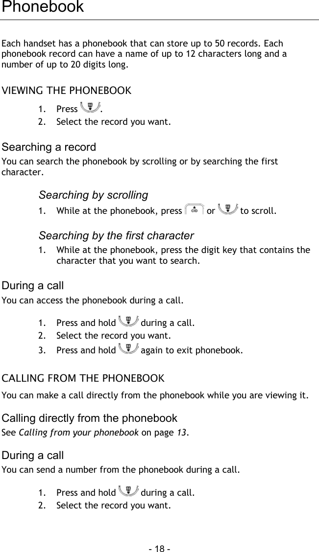  - 18 - Phonebook Each handset has a phonebook that can store up to 50 records. Each phonebook record can have a name of up to 12 characters long and a number of up to 20 digits long.  VIEWING THE PHONEBOOK 1. Press  . 2.  Select the record you want.   Searching a record You can search the phonebook by scrolling or by searching the first character.  Searching by scrolling 1.  While at the phonebook, press   or   to scroll.  Searching by the first character 1.  While at the phonebook, press the digit key that contains the character that you want to search.  During a call You can access the phonebook during a call.  1.  Press and hold   during a call. 2.  Select the record you want. 3.  Press and hold   again to exit phonebook.  CALLING FROM THE PHONEBOOK You can make a call directly from the phonebook while you are viewing it.   Calling directly from the phonebook See Calling from your phonebook on page 13.  During a call You can send a number from the phonebook during a call.  1.  Press and hold   during a call. 2.  Select the record you want. 