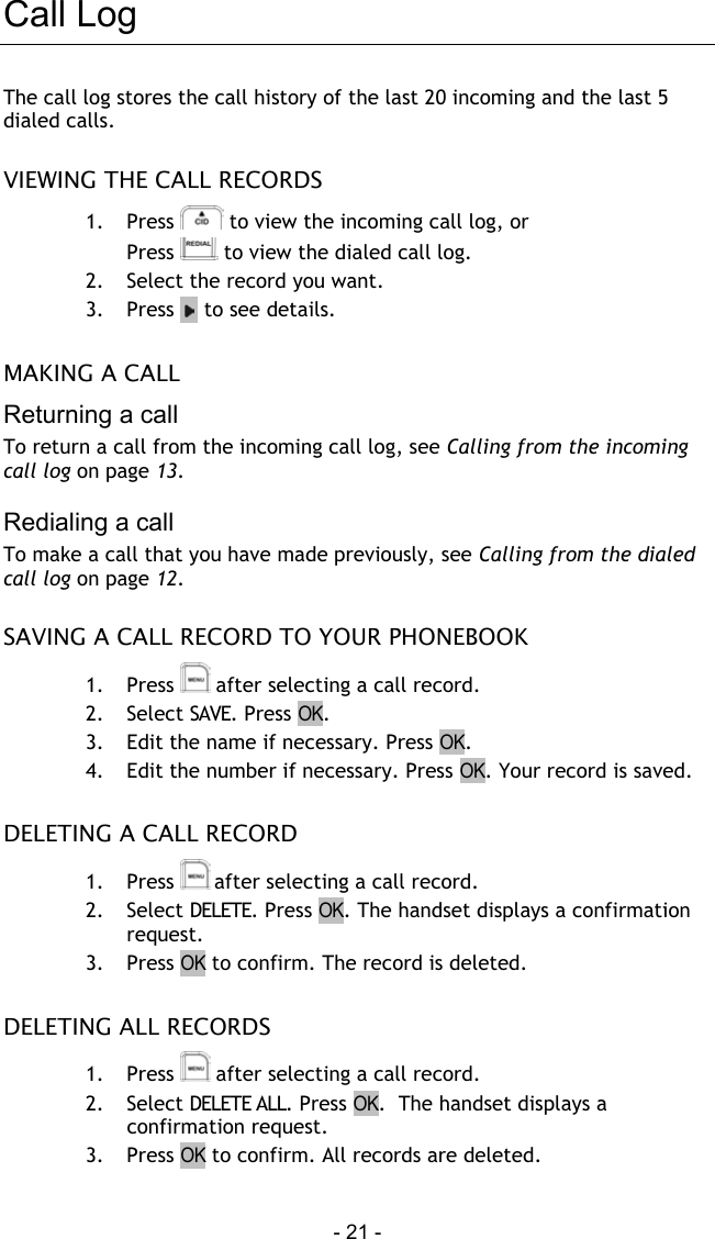  - 21 - Call Log The call log stores the call history of the last 20 incoming and the last 5 dialed calls.  VIEWING THE CALL RECORDS 1. Press   to view the incoming call log, or Press   to view the dialed call log. 2.  Select the record you want.  3. Press     to see details.  MAKING A CALL Returning a call To return a call from the incoming call log, see Calling from the incoming call log on page 13.  Redialing a call To make a call that you have made previously, see Calling from the dialed call log on page 12.  SAVING A CALL RECORD TO YOUR PHONEBOOK 1. Press   after selecting a call record. 2.  Select SAVE. Press OK. 3.  Edit the name if necessary. Press OK. 4.  Edit the number if necessary. Press OK. Your record is saved.  DELETING A CALL RECORD 1. Press  after selecting a call record. 2.  Select DELETE. Press OK. The handset displays a confirmation request. 3. Press OK to confirm. The record is deleted.  DELETING ALL RECORDS 1. Press   after selecting a call record. 2.  Select DELETE ALL. Press OK.  The handset displays a confirmation request. 3. Press OK to confirm. All records are deleted. 