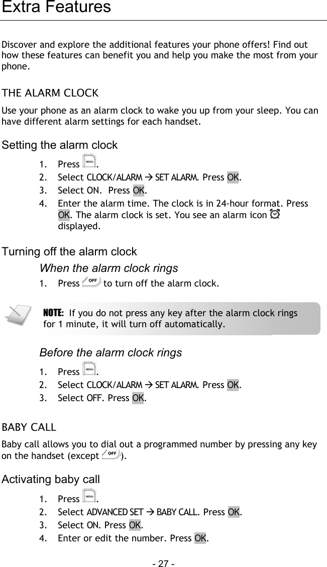  - 27 - Extra Features Discover and explore the additional features your phone offers! Find out how these features can benefit you and help you make the most from your phone.  THE ALARM CLOCK Use your phone as an alarm clock to wake you up from your sleep. You can have different alarm settings for each handset.  Setting the alarm clock 1. Press  . 2. Select CLOCK/ALARM  SET ALARM. Press OK. 3.  Select ON.  Press OK. 4.  Enter the alarm time. The clock is in 24-hour format. Press OK. The alarm clock is set. You see an alarm icon   displayed.  Turning off the alarm clock When the alarm clock rings 1. Press   to turn off the alarm clock.    Before the alarm clock rings 1. Press  . 2. Select CLOCK/ALARM  SET ALARM. Press OK. 3.  Select OFF. Press OK.  BABY CALL Baby call allows you to dial out a programmed number by pressing any key on the handset (except  ).   Activating baby call 1. Press  . 2. Select ADVANCED SET  BABY CALL. Press OK. 3.  Select ON. Press OK. 4.  Enter or edit the number. Press OK.   NOTE:  If you do not press any key after the alarm clock rings for 1 minute, it will turn off automatically. 