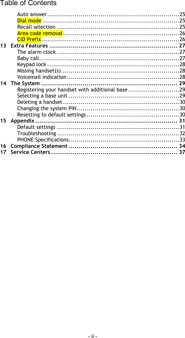 Table of Contents - ii - Auto answer...................................................................25 Dial mode .....................................................................25 Recall selection ..............................................................25 Area code removal...........................................................26 CID Prefix......................................................................26 13 Extra Features ................................................................. 27 The alarm clock ..............................................................27 Baby call.......................................................................27 Keypad lock ...................................................................28 Missing handset(s)............................................................28 Voicemail indication.........................................................28 14 The System ..................................................................... 29 Registering your handset with additional base..........................29 Selecting a base unit ........................................................29 Deleting a handset...........................................................30 Changing the system PIN....................................................30 Resetting to default settings ...............................................30 15 Appendix ........................................................................ 31 Default settings ..............................................................31 Troubleshooting ..............................................................32 PHONE Specifications........................................................33 16 Compliance Statement ....................................................... 34 17 Service Centers ................................................................ 37  