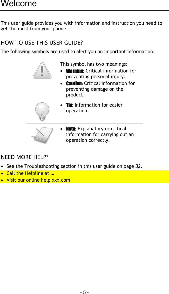  - 5 - Welcome This user guide provides you with information and instruction you need to get the most from your phone.  HOW TO USE THIS USER GUIDE? The following symbols are used to alert you on important information.   This symbol has two meanings: &bull;  Warning: Critical information for preventing personal injury. &bull;  Caution: Critical information for preventing damage on the product.  &bull;  Tip: Information for easier operation.   &bull;  Note: Explanatory or critical information for carrying out an operation correctly.  NEED MORE HELP? &bull;  See the Troubleshooting section in this user guide on page 32. &bull;  Call the Helpline at &hellip; &bull;  Visit our online help xxx.com