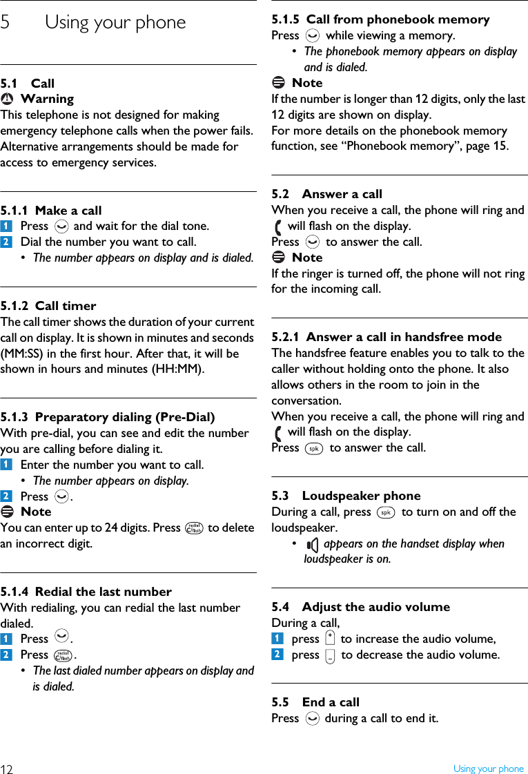 12 Using your phone5 Using your phone5.1 CallWarningThis telephone is not designed for making emergency telephone calls when the power fails. Alternative arrangements should be made for access to emergency services.5.1.1 Make a callPress   and wait for the dial tone.Dial the number you want to call.&bull; The number appears on display and is dialed.5.1.2 Call timerThe call timer shows the duration of your current call on display. It is shown in minutes and seconds (MM:SS) in the first hour. After that, it will be shown in hours and minutes (HH:MM).5.1.3 Preparatory dialing (Pre-Dial)With pre-dial, you can see and edit the number you are calling before dialing it.Enter the number you want to call.&bull; The number appears on display.Press .NoteYou can enter up to 24 digits. Press   to delete an incorrect digit.5.1.4 Redial the last numberWith redialing, you can redial the last number dialed.Press .Press .&bull; The last dialed number appears on display and is dialed.5.1.5 Call from phonebook memoryPress   while viewing a memory.&bull; The phonebook memory appears on display and is dialed. NoteIf the number is longer than 12 digits, only the last 12 digits are shown on display.For more details on the phonebook memory function, see &ldquo;Phonebook memory&rdquo;, page 15.5.2 Answer a callWhen you receive a call, the phone will ring and  will flash on the display. Press   to answer the call.NoteIf the ringer is turned off, the phone will not ring for the incoming call.5.2.1 Answer a call in handsfree modeThe handsfree feature enables you to talk to the caller without holding onto the phone. It also allows others in the room to join in the conversation.When you receive a call, the phone will ring and  will flash on the display. Press   to answer the call.5.3 Loudspeaker phoneDuring a call, press   to turn on and off the loudspeaker.&bull;  appears on the handset display when loudspeaker is on.5.4 Adjust the audio volumeDuring a call, press   to increase the audio volume, press   to decrease the audio volume.5.5 End a callPress   during a call to end it.!12121212