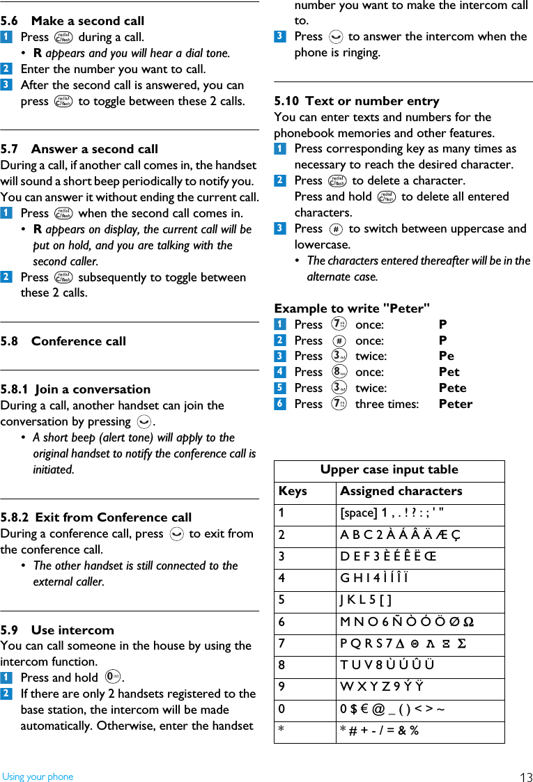 13Using your phone5.6 Make a second callPress   during a call.&bull;R appears and you will hear a dial tone.Enter the number you want to call.After the second call is answered, you can press   to toggle between these 2 calls.5.7 Answer a second callDuring a call, if another call comes in, the handset will sound a short beep periodically to notify you.  You can answer it without ending the current call.Press   when the second call comes in.&bull;R appears on display, the current call will be put on hold, and you are talking with the second caller.Press   subsequently to toggle between these 2 calls.5.8 Conference call 5.8.1 Join a conversationDuring a call, another handset can join the conversation by pressing  .  &bull; A short beep (alert tone) will apply to the original handset to notify the conference call is initiated.5.8.2 Exit from Conference callDuring a conference call, press   to exit from the conference call. &bull; The other handset is still connected to the external caller.5.9 Use intercomYou can call someone in the house by using the intercom function.Press and hold  .If there are only 2 handsets registered to the base station, the intercom will be made automatically. Otherwise, enter the handset number you want to make the intercom call to.Press   to answer the intercom when the phone is ringing.5.10 Text or number entryYou can enter texts and numbers for the phonebook memories and other features.Press corresponding key as many times as necessary to reach the desired character.Press   to delete a character.Press and hold   to delete all entered characters.Press   to switch between uppercase and lowercase.&bull; The characters entered thereafter will be in the alternate case.Example to write "Peter"Press  once:  PPress  once:  PPress  twice:  PePress  once:  PetPress  twice:  PetePress  three times: Peter1231212Upper case input tableKeys Assigned characters1 [space] 1 , . ! ? : ; ' "2 A B C 2 &Agrave; &Aacute; &Acirc; &Auml; &AElig; &Ccedil;3 D E F 3 &Egrave; &Eacute; &Ecirc; &Euml; &OElig;4 G H I 4 &Igrave; &Iacute; &Icirc; &Iuml;5J K L 5 [ ]6 M N O 6 &Ntilde; &Ograve; &Oacute; &Ouml; &Oslash; Ω7P Q R S 7 ∆  &Theta; &Lambda; &Xi; &Sigma;8 T U V 8 &Ugrave; &Uacute; &Ucirc; &Uuml;9 W X Y Z 9 &Yacute; &Yuml;00 $ &euro; @ _ ( ) < > ~* * # + - / = &amp; %3123123456