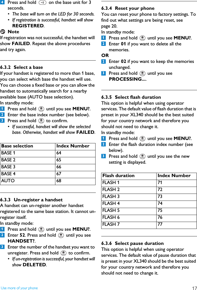 17Use more of your phonePress and hold   on the base unit for 3 seconds. &bull; The base will turn on the LED for 30 seconds. &bull; If registration is successful, handset will show REGISTERED.NoteIf registration was not successful, the handset will show FAILED. Repeat the above procedures and try again.6.3.2 Select a baseIf your handset is registered to more than 1 base, you can select which base the handset will use. You can choose a fixed base or you can allow the handset to automatically search for a nearby available base (AUTO base selection).In standby mode:Press and hold   until you see MENU?.Enter the base index number (see below). Press and hold   to confirm.&bull; If successful, handset will show the selected base. Otherwise, handset will show FAILED.6.3.3 Un-register a handsetA handset can un-register another handset registered to the same base station. It cannot un-register itself.In standby mode:Press and hold   until you see MENU?.Enter 52. Press and hold   until you see HANDSET?.Enter the number of the handset you want to unregister. Press and hold   to confirm.&bull; If un-registration is successful, your handset will show DELETED.6.3.4 Reset your phoneYou can reset your phone to factory settings. To find out what settings are being reset, see page 20. In standby mode:Press and hold   until you see MENU?.Enter 01 if you want to delete all the memories.OREnter 02 if you want to keep the memories unchanged.Press and hold   until you see PROCESSING.... 6.3.5 Select flash durationThis option is helpful when using operator services. The default value of flash duration that is preset in your XL340 should be the best suited for your country network and therefore you should not need to change it.In standby mode:Press and hold   until you see MENU?.Enter the flash duration index number (see below).Press and hold   until you see the new setting is displayed. 6.3.6 Select pause durationThis option is helpful when using operator services. The default value of pause duration that is preset in your XL340 should be the best suited for your country network and therefore you should not need to change it.Base selection Index NumberBASE 1 64BASE 2 65BASE 3 66BASE 4 67AUTO 684123123Flash duration Index NumberFLASH 1 71FLASH 2 72FLASH 3 73FLASH 4 74FLASH 5 75FLASH 6 76FLASH 7 771223123