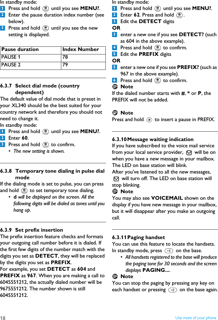 18 Use more of your phoneIn standby mode:Press and hold   until you see MENU?.Enter the pause duration index number (see below).Press and hold   until you see the new setting is displayed. 6.3.7 Select dial mode (country dependent)The default value of dial mode that is preset in your XL340 should be the best suited for your country network and therefore you should not need to change it.In standby mode:Press and hold   until you see MENU?.Enter 60.Press and hold   to confirm.&bull; The new setting is shown.6.3.8 Temporary tone dialing in pulse dial modeIf the dialing mode is set to pulse, you can press and hold   to set temporary tone dialing.  &bull;d will be displayed on the screen. All the following digits will be dialed as tones until you hang up.6.3.9 Set prefix insertionThe prefix insertion feature checks and formats your outgoing call number before it is dialed. If the first few digits of the number match with the digits you set as DETECT, they will be replaced by the digits you set as PREFIX.For example, you set DETECT as 604 and PREFIX as 967. When you are making a call to 6045551212, the actually dialed number will be 9675551212. The number shown is still 6045551212.In standby mode:Press and hold   until you see MENU?.Enter 62. Press and hold  .Edit the DETECT digits ORenter a new one if you see DETECT? (such as 604 in the above example).Press and hold   to confirm.Edit the PREFIX digits ORenter a new one if you see PREFIX? (such as 967 in the above example).Press and hold   to confirm.NoteIf the dialed number starts with #, * or P, the PREFIX will not be added.NotePress and hold   to insert a pause in PREFIX.6.3.10Message waiting indicationIf you have subscribed to the voice mail service from your local service provider,   will be on when you have a new message in your mailbox.  The LED on base station will blink.After you've listened to all the new messages,   will turn off. The LED on base station will stop blinking.NoteYou may also see VOICEMAIL shown on the display if you have new message in your mailbox, but it will disappear after you make an outgoing call. 6.3.11Paging handsetYou can use this feature to locate the handsets.In standby mode, press   on the base.&bull; All handsets registered to the base will produce the paging tone for 30 seconds and the screen displays PAGING....NoteYou can stop the paging by pressing any key on each handset or pressing   on the base again.Pause duration Index NumberPAUSE 1 78PAUSE 2 7912312312334556