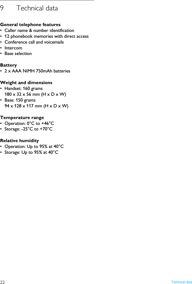 22 Technical data9 Technical dataGeneral telephone features&bull; Caller name &amp; number identification&bull; 12 phonebook memories with direct access&bull; Conference call and voicemails&bull; Intercom&bull; Base selectionBattery&bull; 2 x AAA NiMH 750mAh batteriesWeight and dimensions&bull; Handset: 160 grams180 x 32 x 56 mm (H x D x W)&bull; Base: 150 grams94 x 128 x 117 mm (H x D x W)Temperature range&bull; Operation: 0&deg;C to +46&deg;C&bull; Storage: -25&deg;C to +70&deg;C Relative humidity&bull; Operation: Up to 95% at 40&deg;C&bull; Storage: Up to 95% at 40&deg;C