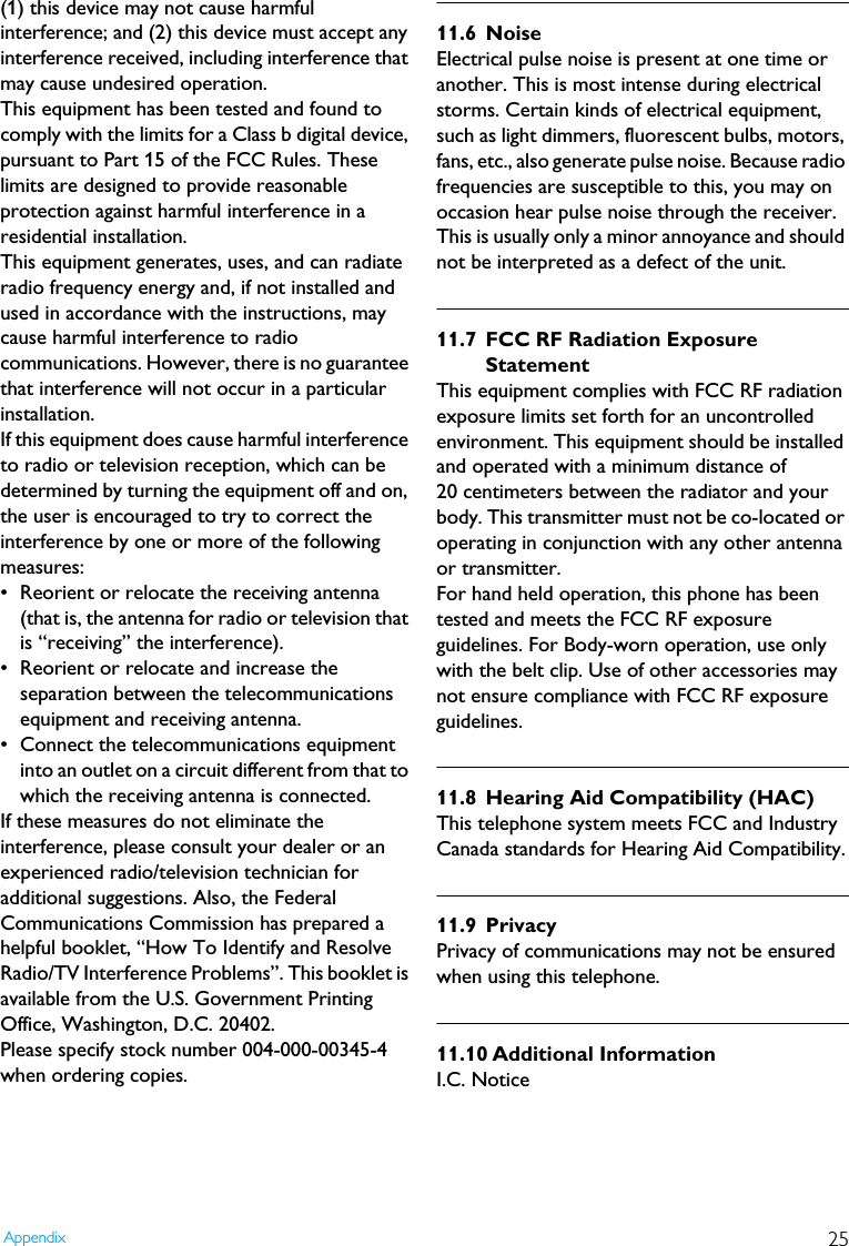 25Appendix(1) this device may not cause harmful interference; and (2) this device must accept any interference received, including interference that may cause undesired operation.This equipment has been tested and found to comply with the limits for a Class b digital device, pursuant to Part 15 of the FCC Rules. These limits are designed to provide reasonable protection against harmful interference in a residential installation.This equipment generates, uses, and can radiate radio frequency energy and, if not installed and used in accordance with the instructions, may cause harmful interference to radio communications. However, there is no guarantee that interference will not occur in a particular installation.If this equipment does cause harmful interference to radio or television reception, which can be determined by turning the equipment off and on, the user is encouraged to try to correct the interference by one or more of the following measures:&bull; Reorient or relocate the receiving antenna (that is, the antenna for radio or television that is &ldquo;receiving&rdquo; the interference).&bull; Reorient or relocate and increase the separation between the telecommunications equipment and receiving antenna.&bull; Connect the telecommunications equipment into an outlet on a circuit different from that to which the receiving antenna is connected.If these measures do not eliminate the interference, please consult your dealer or an experienced radio/television technician for additional suggestions. Also, the Federal Communications Commission has prepared a helpful booklet, &ldquo;How To Identify and Resolve Radio/TV Interference Problems&rdquo;. This booklet is available from the U.S. Government Printing Office, Washington, D.C. 20402.Please specify stock number 004-000-00345-4 when ordering copies.11.6 NoiseElectrical pulse noise is present at one time or another. This is most intense during electrical storms. Certain kinds of electrical equipment, such as light dimmers, fluorescent bulbs, motors, fans, etc., also generate pulse noise. Because radio frequencies are susceptible to this, you may on occasion hear pulse noise through the receiver. This is usually only a minor annoyance and should not be interpreted as a defect of the unit.11.7 FCC RF Radiation Exposure StatementThis equipment complies with FCC RF radiation exposure limits set forth for an uncontrolled environment. This equipment should be installed and operated with a minimum distance of 20 centimeters between the radiator and your body. This transmitter must not be co-located or operating in conjunction with any other antenna or transmitter.For hand held operation, this phone has been tested and meets the FCC RF exposure guidelines. For Body-worn operation, use only with the belt clip. Use of other accessories may not ensure compliance with FCC RF exposure guidelines.11.8 Hearing Aid Compatibility (HAC)This telephone system meets FCC and Industry Canada standards for Hearing Aid Compatibility.11.9 PrivacyPrivacy of communications may not be ensured when using this telephone.11.10 Additional InformationI.C. Notice