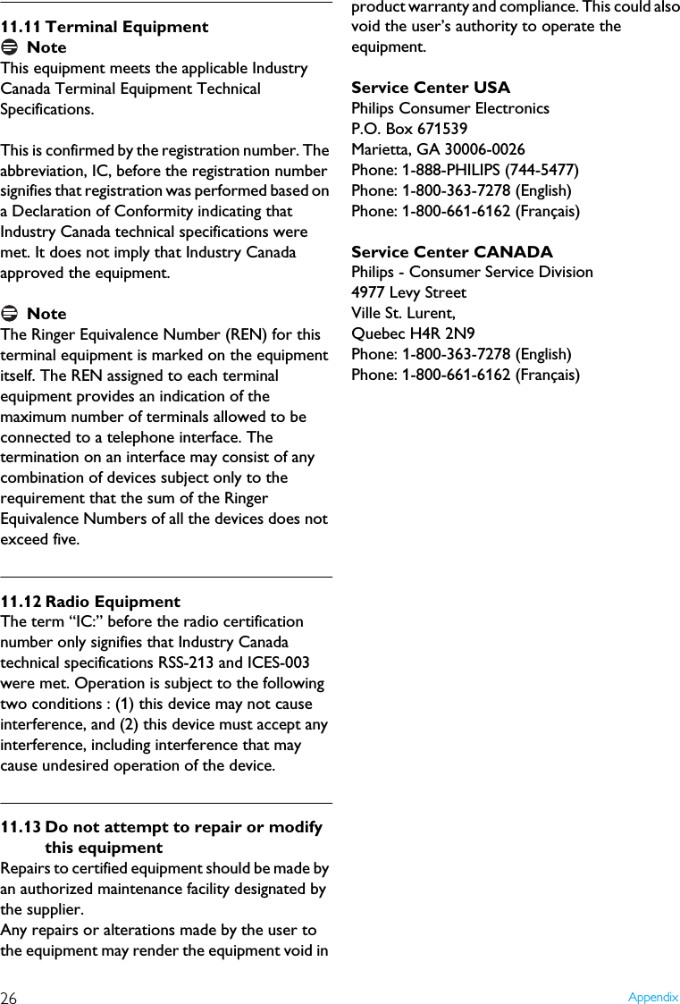 26 Appendix11.11 Terminal EquipmentNoteThis equipment meets the applicable Industry Canada Terminal Equipment Technical Specifications.This is confirmed by the registration number. The abbreviation, IC, before the registration number signifies that registration was performed based on a Declaration of Conformity indicating that Industry Canada technical specifications were met. It does not imply that Industry Canada approved the equipment.NoteThe Ringer Equivalence Number (REN) for this terminal equipment is marked on the equipmentitself. The REN assigned to each terminal equipment provides an indication of the maximum number of terminals allowed to be connected to a telephone interface. The termination on an interface may consist of any combination of devices subject only to the requirement that the sum of the Ringer Equivalence Numbers of all the devices does not exceed five.11.12 Radio EquipmentThe term &ldquo;IC:&rdquo; before the radio certification number only signifies that Industry Canada technical specifications RSS-213 and ICES-003 were met. Operation is subject to the following two conditions : (1) this device may not cause interference, and (2) this device must accept any interference, including interference that may cause undesired operation of the device.11.13 Do not attempt to repair or modify this equipmentRepairs to certified equipment should be made by an authorized maintenance facility designated by the supplier.Any repairs or alterations made by the user to the equipment may render the equipment void in product warranty and compliance. This could also void the user&rsquo;s authority to operate the equipment.Service Center USAPhilips Consumer ElectronicsP.O. Box 671539Marietta, GA 30006-0026Phone: 1-888-PHILIPS (744-5477)Phone: 1-800-363-7278 (English)Phone: 1-800-661-6162 (Fran&ccedil;ais)Service Center CANADAPhilips - Consumer Service Division4977 Levy StreetVille St. Lurent,Quebec H4R 2N9Phone: 1-800-363-7278 (English)Phone: 1-800-661-6162 (Fran&ccedil;ais)