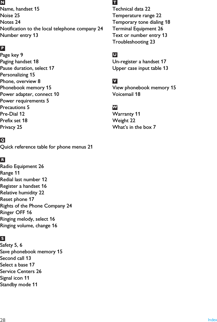 28 IndexName, handset 15Noise 25Notes 24Notification to the local telephone company 24Number entry 13Page key 9Paging handset 18Pause duration, select 17Personalizing 15Phone, overview 8Phonebook memory 15Power adapter, connect 10Power requirements 5Precautions 5Pre-Dial 12Prefix set 18Privacy 25Quick reference table for phone menus 21Radio Equipment 26Range 11Redial last number 12Register a handset 16Relative humidity 22Reset phone 17Rights of the Phone Company 24Ringer OFF 16Ringing melody, select 16Ringing volume, change 16Safety 5, 6Save phonebook memory 15Second call 13Select a base 17Service Centers 26Signal icon 11Standby mode 11Technical data 22Temperature range 22Temporary tone dialing 18Terminal Equipment 26Text or number entry 13Troubleshooting 23Un-register a handset 17Upper case input table 13View phonebook memory 15Voicemail 18Warranty 11Weight 22What&rsquo;s in the box 7NPQRSTUUVUW