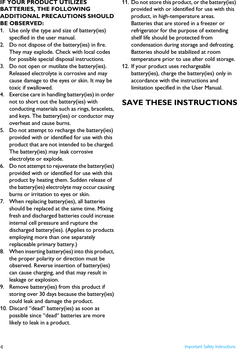 4Important Safety InstructionsIF YOUR PRODUCT UTILIZES BATTERIES, THE FOLLOWING ADDITIONAL PRECAUTIONS SHOULD BE OBSERVED:1.  Use only the type and size of battery(ies) specified in the user manual.2.  Do not dispose of the battery(ies) in fire. They may explode. Check with local codes for possible special disposal instructions.3.  Do not open or mutilate the battery(ies). Released electrolyte is corrosive and may cause damage to the eyes or skin. It may be toxic if swallowed.4. Exercise care in handling battery(ies) in order not to short out the battery(ies) with conducting materials such as rings, bracelets, and keys. The battery(ies) or conductor may overheat and cause burns.5.  Do not attempt to recharge the battery(ies) provided with or identified for use with this product that are not intended to be charged. The battery(ies) may leak corrosive electrolyte or explode.6.  Do not attempt to rejuvenate the battery(ies) provided with or identified for use with this product by heating them. Sudden release of the battery(ies) electrolyte may occur causing burns or irritation to eyes or skin.7. When replacing battery(ies), all batteries should be replaced at the same time. Mixing fresh and discharged batteries could increase internal cell pressure and rupture the discharged battery(ies). (Applies to products employing more than one separately replaceable primary battery.)8. When inserting battery(ies) into this product, the proper polarity or direction must be observed. Reverse insertion of battery(ies) can cause charging, and that may result in leakage or explosion.9. Remove battery(ies) from this product if storing over 30 days because the battery(ies) could leak and damage the product.10. Discard &ldquo;dead&rdquo; battery(ies) as soon as possible since &ldquo;dead&ldquo; batteries are more likely to leak in a product.11. Do not store this product, or the battery(ies) provided with or identified for use with this product, in high-temperature areas.Batteries that are stored in a freezer or refrigerator for the purpose of extending shelf life should be protected from condensation during storage and defrosting. Batteries should be stabilized at room temperature prior to use after cold storage.12. If your product uses rechargeable battery(ies), charge the battery(ies) only in accordance with the instructions and limitation specified in the User Manual.SAVE THESE INSTRUCTIONS
