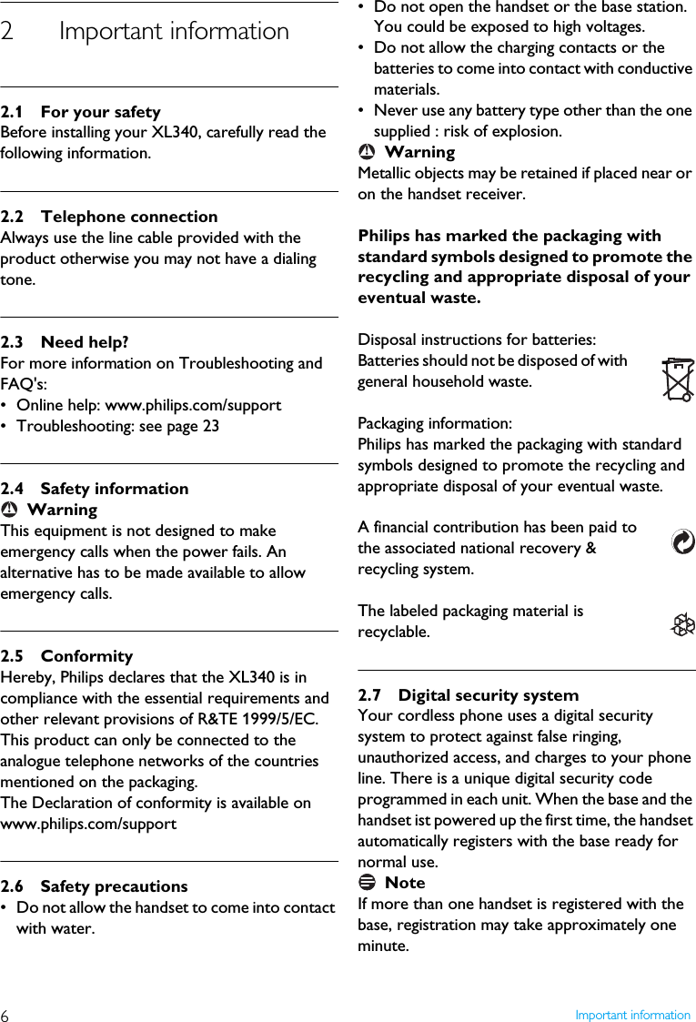 6Important information2 Important information2.1 For your safetyBefore installing your XL340, carefully read the following information.2.2 Telephone connectionAlways use the line cable provided with the product otherwise you may not have a dialing tone.2.3 Need help?For more information on Troubleshooting and FAQ's:&bull; Online help: www.philips.com/support&bull; Troubleshooting: see page 232.4 Safety informationWarningThis equipment is not designed to make emergency calls when the power fails. An alternative has to be made available to allow emergency calls.2.5 ConformityHereby, Philips declares that the XL340 is in compliance with the essential requirements and other relevant provisions of R&amp;TE 1999/5/EC. This product can only be connected to the analogue telephone networks of the countries mentioned on the packaging.The Declaration of conformity is available on www.philips.com/support2.6 Safety precautions&bull; Do not allow the handset to come into contact with water. &bull; Do not open the handset or the base station. You could be exposed to high voltages. &bull; Do not allow the charging contacts or the batteries to come into contact with conductive materials. &bull; Never use any battery type other than the one supplied : risk of explosion.WarningMetallic objects may be retained if placed near or on the handset receiver.Philips has marked the packaging with standard symbols designed to promote the recycling and appropriate disposal of your eventual waste.Disposal instructions for batteries:Batteries should not be disposed of with general household waste.Packaging information:Philips has marked the packaging with standard symbols designed to promote the recycling and appropriate disposal of your eventual waste.A financial contribution has been paid to the associated national recovery &amp; recycling system.The labeled packaging material is recyclable.2.7 Digital security systemYour cordless phone uses a digital security system to protect against false ringing, unauthorized access, and charges to your phone line. There is a unique digital security code programmed in each unit. When the base and the handset ist powered up the first time, the handset automatically registers with the base ready for normal use.NoteIf more than one handset is registered with the base, registration may take approximately one minute.!!