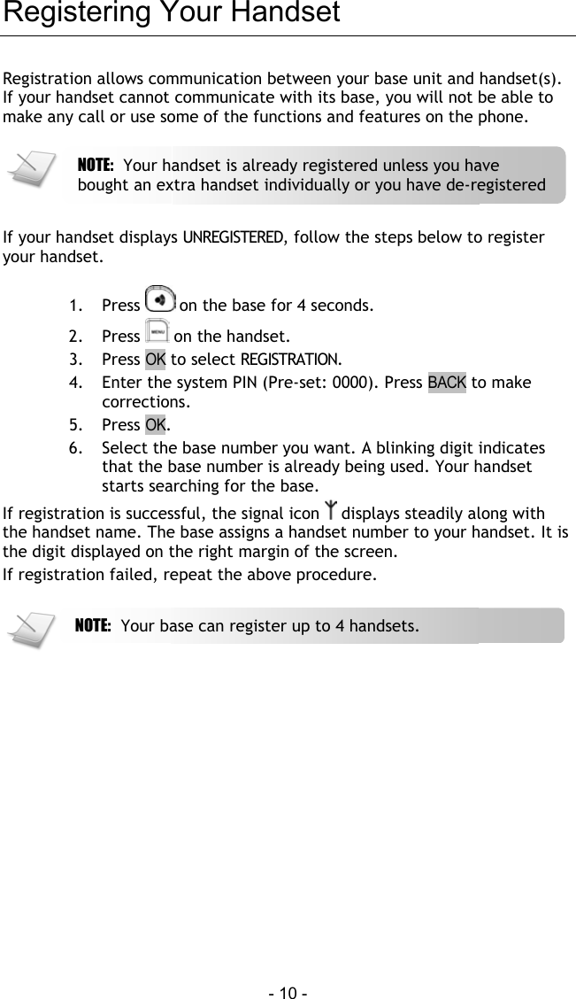  - 10 - Registering Your Handset Registration allows communication between your base unit and handset(s). If your handset cannot communicate with its base, you will not be able to make any call or use some of the functions and features on the phone.      If your handset displays UNREGISTERED, follow the steps below to register your handset.  1. Press   on the base for 4 seconds.  2. Press   on the handset. 3. Press OK to select REGISTRATION. 4.  Enter the system PIN (Pre-set: 0000). Press BACK to make corrections. 5. Press OK. 6.  Select the base number you want. A blinking digit indicates that the base number is already being used. Your handset starts searching for the base. If registration is successful, the signal icon   displays steadily along with the handset name. The base assigns a handset number to your handset. It is the digit displayed on the right margin of the screen. If registration failed, repeat the above procedure.    NOTE:  Your base can register up to 4 handsets.  NOTE:  Your handset is already registered unless you have bought an extra handset individually or you have de-registered 