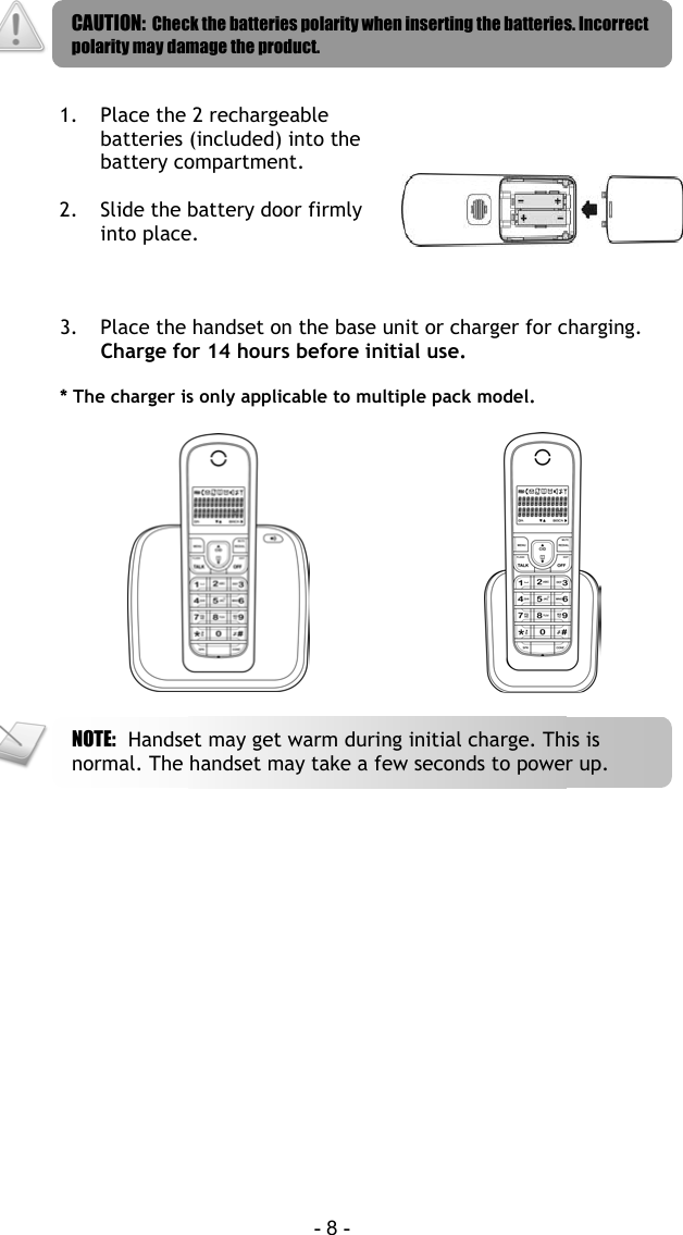  - 8 -    1.  Place the 2 rechargeable batteries (included) into the battery compartment.  2.  Slide the battery door firmly into place.   3.  Place the handset on the base unit or charger for charging. Charge for 14 hours before initial use.  * The charger is only applicable to multiple pack model.       NOTE:  Handset may get warm during initial charge. This is normal. The handset may take a few seconds to power up. CAUTION:  Check the batteries polarity when inserting the batteries. Incorrect polarity may damage the product. 