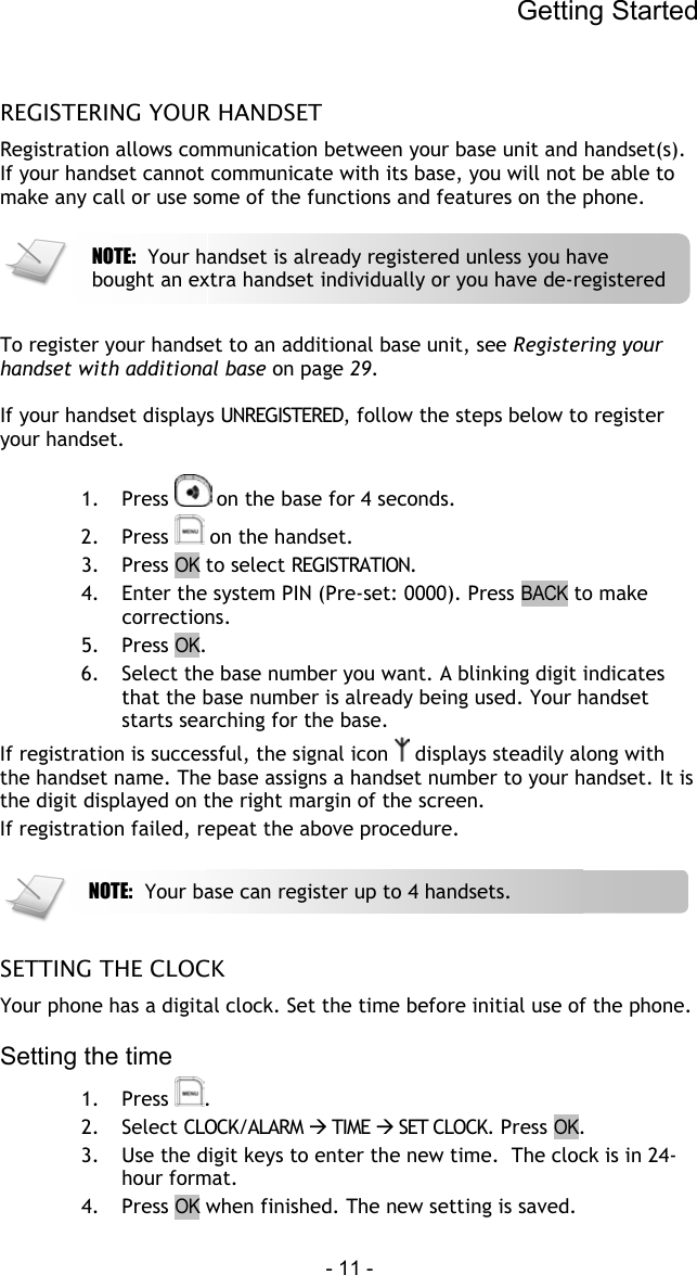 Getting Started - 11 -   REGISTERING YOUR HANDSET Registration allows communication between your base unit and handset(s). If your handset cannot communicate with its base, you will not be able to make any call or use some of the functions and features on the phone.      To register your handset to an additional base unit, see Registering your handset with additional base on page 29.  If your handset displays UNREGISTERED, follow the steps below to register your handset.  1. Press   on the base for 4 seconds.  2. Press   on the handset. 3. Press OK to select REGISTRATION. 4.  Enter the system PIN (Pre-set: 0000). Press BACK to make corrections. 5. Press OK. 6.  Select the base number you want. A blinking digit indicates that the base number is already being used. Your handset starts searching for the base. If registration is successful, the signal icon   displays steadily along with the handset name. The base assigns a handset number to your handset. It is the digit displayed on the right margin of the screen. If registration failed, repeat the above procedure.    SETTING THE CLOCK Your phone has a digital clock. Set the time before initial use of the phone.  Setting the time 1. Press  . 2. Select CLOCK/ALARM  TIME  SET CLOCK. Press OK. 3.  Use the digit keys to enter the new time.  The clock is in 24-hour format. 4. Press OK when finished. The new setting is saved. NOTE:  Your base can register up to 4 handsets.  NOTE:  Your handset is already registered unless you have bought an extra handset individually or you have de-registered 