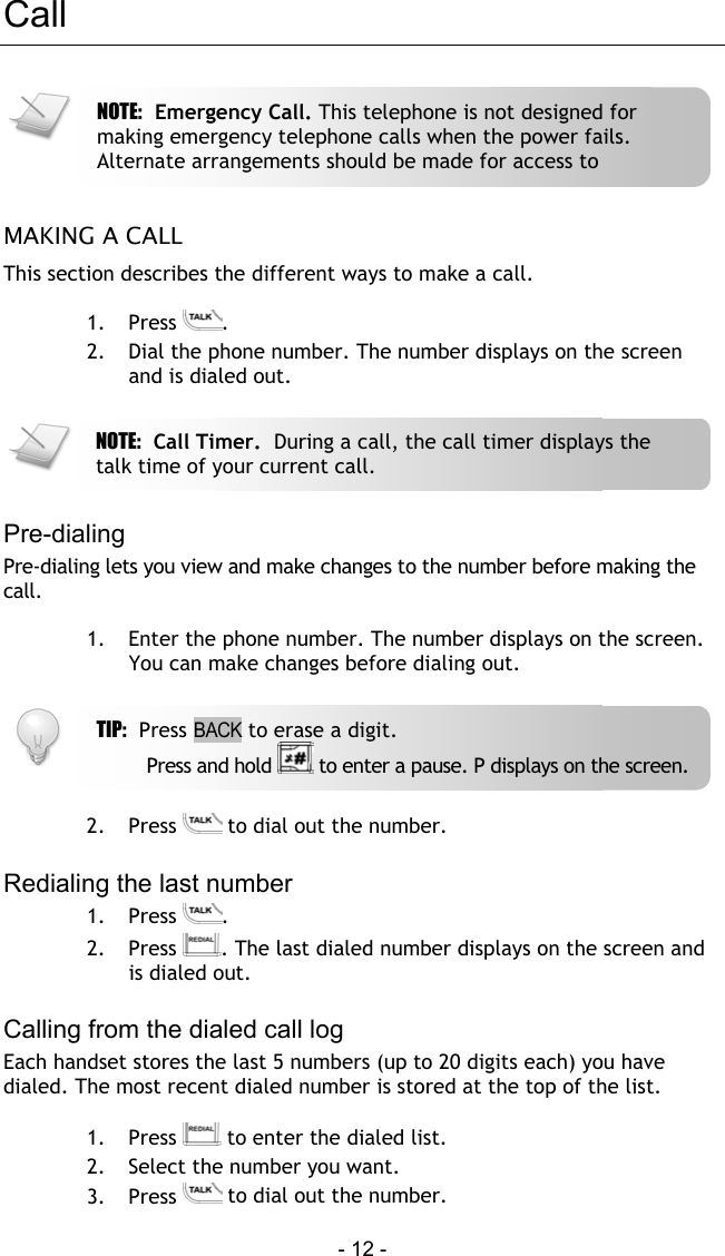  - 12 - Call   MAKING A CALL This section describes the different ways to make a call.  1. Press  . 2.  Dial the phone number. The number displays on the screen and is dialed out.    Pre-dialing Pre-dialing lets you view and make changes to the number before making the call.  1.  Enter the phone number. The number displays on the screen. You can make changes before dialing out.    2. Press   to dial out the number.  Redialing the last number 1. Press  . 2. Press  . The last dialed number displays on the screen and is dialed out.  Calling from the dialed call log Each handset stores the last 5 numbers (up to 20 digits each) you have dialed. The most recent dialed number is stored at the top of the list.   1. Press   to enter the dialed list. 2.  Select the number you want. 3. Press   to dial out the number. TIP:  Press BACK to erase a digit.         Press and hold   to enter a pause. P displays on the screen.NOTE:  Emergency Call. This telephone is not designed for making emergency telephone calls when the power fails. Alternate arrangements should be made for access to NOTE:  Call Timer.  During a call, the call timer displays the talk time of your current call. 
