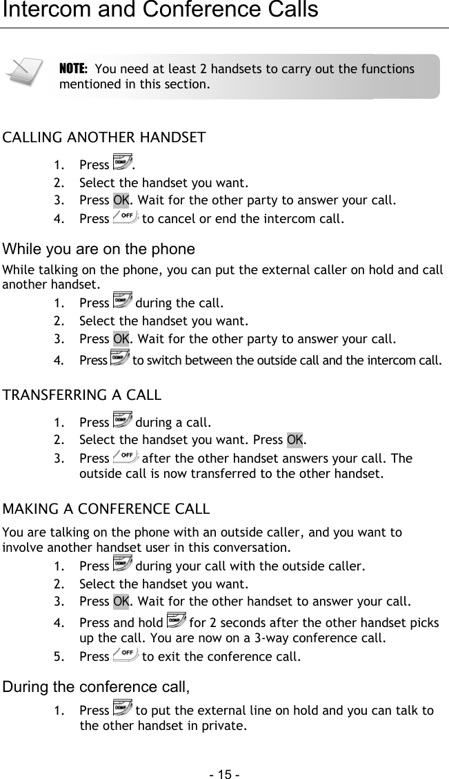  - 15 - Intercom and Conference Calls   CALLING ANOTHER HANDSET 1. Press  . 2.  Select the handset you want. 3. Press OK. Wait for the other party to answer your call. 4. Press   to cancel or end the intercom call.  While you are on the phone While talking on the phone, you can put the external caller on hold and call another handset. 1. Press   during the call. 2.  Select the handset you want. 3. Press OK. Wait for the other party to answer your call. 4. Press   to switch between the outside call and the intercom call.   TRANSFERRING A CALL 1. Press   during a call. 2.  Select the handset you want. Press OK. 3. Press   after the other handset answers your call. The outside call is now transferred to the other handset.  MAKING A CONFERENCE CALL You are talking on the phone with an outside caller, and you want to involve another handset user in this conversation. 1. Press   during your call with the outside caller. 2.  Select the handset you want. 3. Press OK. Wait for the other handset to answer your call. 4.  Press and hold   for 2 seconds after the other handset picks up the call. You are now on a 3-way conference call. 5. Press   to exit the conference call.  During the conference call, 1. Press   to put the external line on hold and you can talk to the other handset in private.  NOTE:  You need at least 2 handsets to carry out the functions mentioned in this section. 