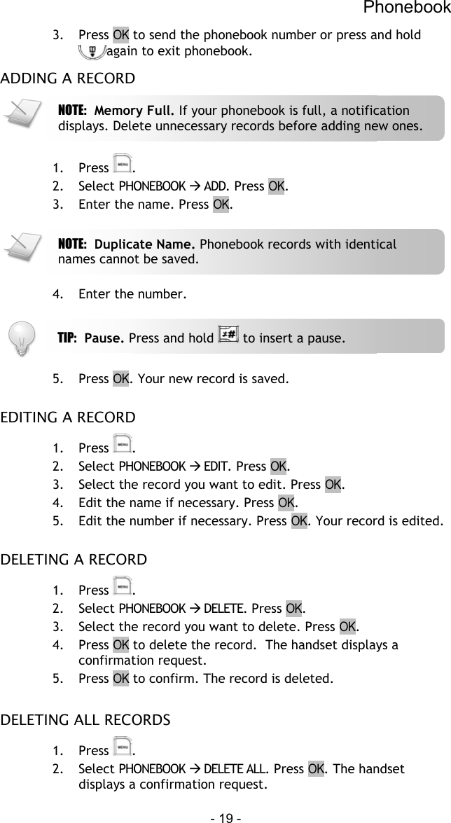 Phonebook - 19 - 3. Press OK to send the phonebook number or press and hold again to exit phonebook. ADDING A RECORD   1. Press  . 2. Select PHONEBOOK  ADD. Press OK. 3.  Enter the name. Press OK.    4.  Enter the number.     5. Press OK. Your new record is saved.  EDITING A RECORD 1. Press  . 2. Select PHONEBOOK  EDIT. Press OK. 3.  Select the record you want to edit. Press OK. 4.  Edit the name if necessary. Press OK. 5.  Edit the number if necessary. Press OK. Your record is edited.  DELETING A RECORD 1. Press  . 2. Select PHONEBOOK  DELETE. Press OK. 3.  Select the record you want to delete. Press OK.  4. Press OK to delete the record.  The handset displays a confirmation request. 5. Press OK to confirm. The record is deleted.  DELETING ALL RECORDS 1. Press  . 2. Select PHONEBOOK  DELETE ALL. Press OK. The handset displays a confirmation request. TIP:  Pause. Press and hold   to insert a pause. NOTE:  Memory Full. If your phonebook is full, a notification displays. Delete unnecessary records before adding new ones. NOTE:  Duplicate Name. Phonebook records with identical names cannot be saved. 