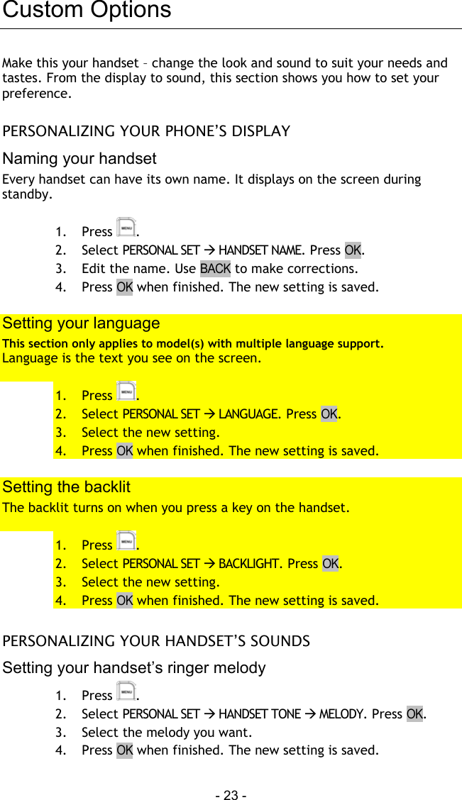  - 23 - Custom Options Make this your handset &ndash; change the look and sound to suit your needs and tastes. From the display to sound, this section shows you how to set your preference.  PERSONALIZING YOUR PHONE&rsquo;S DISPLAY Naming your handset Every handset can have its own name. It displays on the screen during standby.  1. Press  . 2. Select PERSONAL SET  HANDSET NAME. Press OK. 3.  Edit the name. Use BACK to make corrections. 4. Press OK when finished. The new setting is saved.  Setting your language This section only applies to model(s) with multiple language support. Language is the text you see on the screen.  1. Press  . 2. Select PERSONAL SET  LANGUAGE. Press OK. 3.  Select the new setting. 4. Press OK when finished. The new setting is saved.  Setting the backlit The backlit turns on when you press a key on the handset.  1. Press  . 2. Select PERSONAL SET  BACKLIGHT. Press OK. 3.  Select the new setting. 4. Press OK when finished. The new setting is saved.   PERSONALIZING YOUR HANDSET&rsquo;S SOUNDS Setting your handset&rsquo;s ringer melody 1. Press  . 2. Select PERSONAL SET  HANDSET TONE  MELODY. Press OK. 3.  Select the melody you want.  4. Press OK when finished. The new setting is saved. 