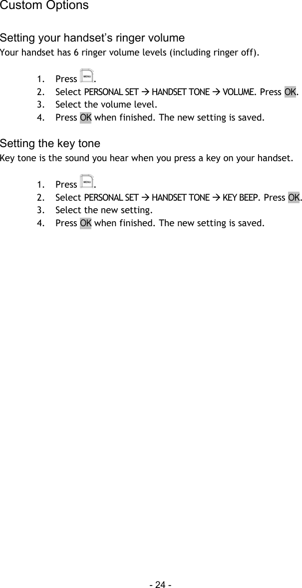 Custom Options - 24 -  Setting your handset&rsquo;s ringer volume Your handset has 6 ringer volume levels (including ringer off).   1. Press  . 2. Select PERSONAL SET  HANDSET TONE  VOLUME. Press OK. 3.  Select the volume level. 4. Press OK when finished. The new setting is saved.  Setting the key tone Key tone is the sound you hear when you press a key on your handset.  1. Press  . 2. Select PERSONAL SET  HANDSET TONE  KEY BEEP. Press OK. 3.  Select the new setting. 4. Press OK when finished. The new setting is saved.    